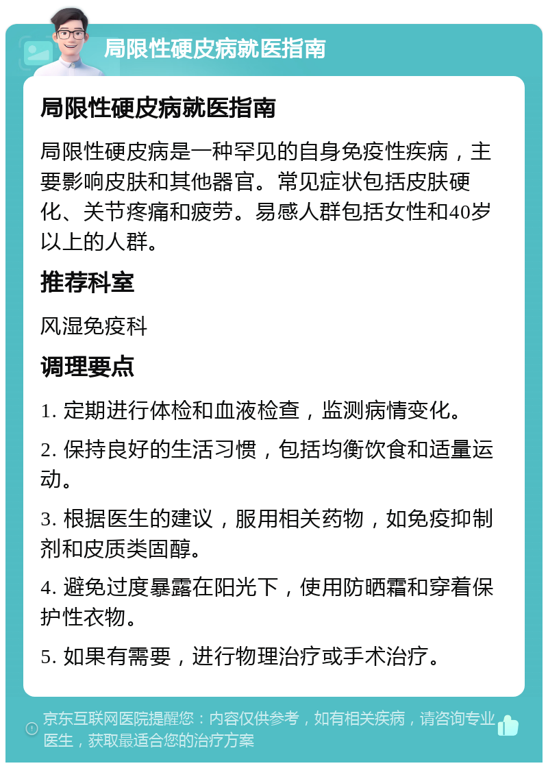 局限性硬皮病就医指南 局限性硬皮病就医指南 局限性硬皮病是一种罕见的自身免疫性疾病，主要影响皮肤和其他器官。常见症状包括皮肤硬化、关节疼痛和疲劳。易感人群包括女性和40岁以上的人群。 推荐科室 风湿免疫科 调理要点 1. 定期进行体检和血液检查，监测病情变化。 2. 保持良好的生活习惯，包括均衡饮食和适量运动。 3. 根据医生的建议，服用相关药物，如免疫抑制剂和皮质类固醇。 4. 避免过度暴露在阳光下，使用防晒霜和穿着保护性衣物。 5. 如果有需要，进行物理治疗或手术治疗。