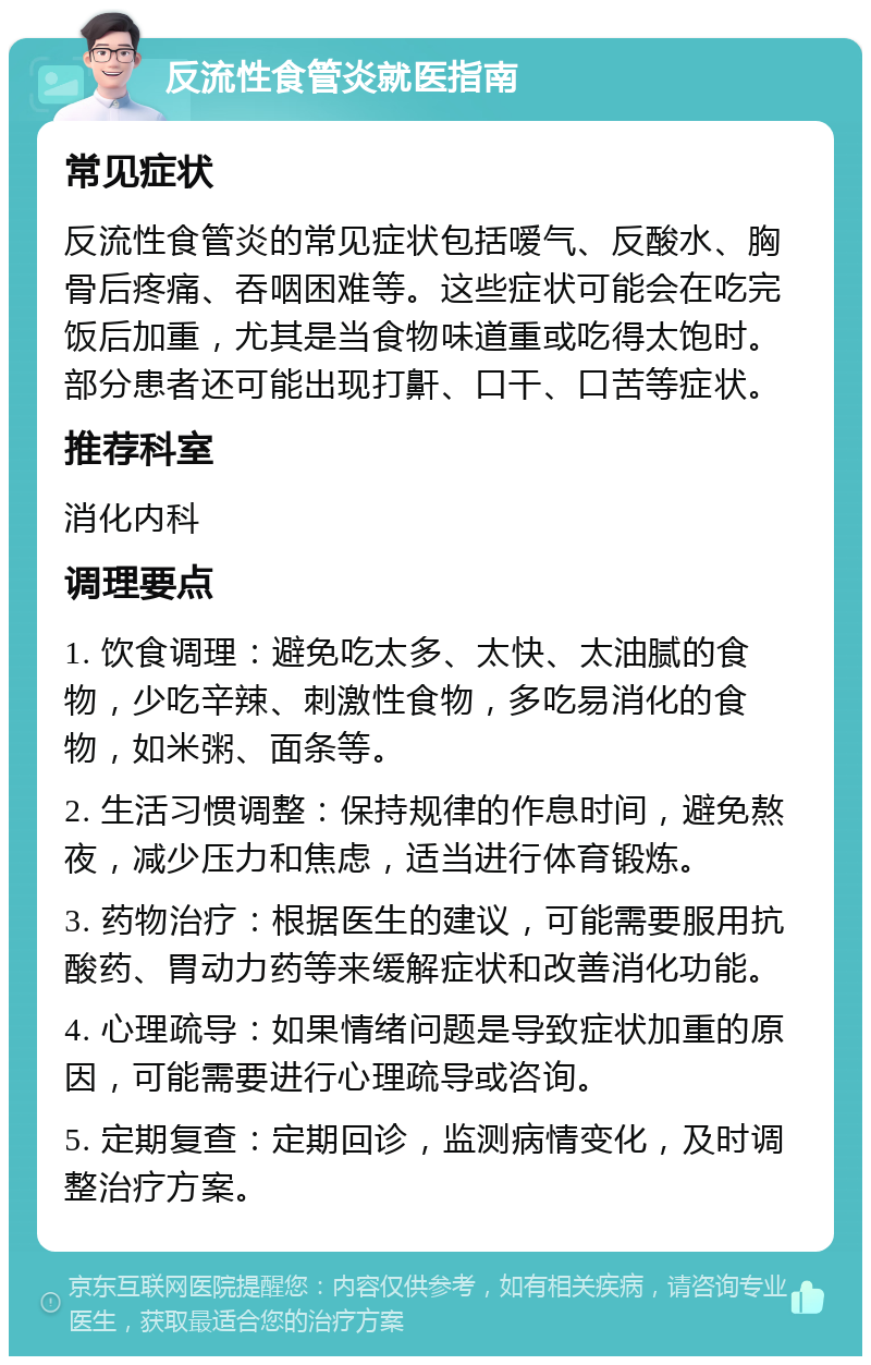 反流性食管炎就医指南 常见症状 反流性食管炎的常见症状包括嗳气、反酸水、胸骨后疼痛、吞咽困难等。这些症状可能会在吃完饭后加重，尤其是当食物味道重或吃得太饱时。部分患者还可能出现打鼾、口干、口苦等症状。 推荐科室 消化内科 调理要点 1. 饮食调理：避免吃太多、太快、太油腻的食物，少吃辛辣、刺激性食物，多吃易消化的食物，如米粥、面条等。 2. 生活习惯调整：保持规律的作息时间，避免熬夜，减少压力和焦虑，适当进行体育锻炼。 3. 药物治疗：根据医生的建议，可能需要服用抗酸药、胃动力药等来缓解症状和改善消化功能。 4. 心理疏导：如果情绪问题是导致症状加重的原因，可能需要进行心理疏导或咨询。 5. 定期复查：定期回诊，监测病情变化，及时调整治疗方案。