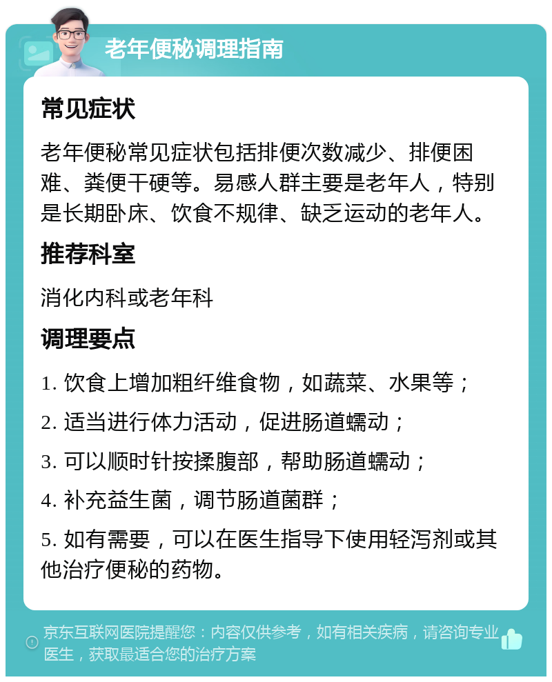 老年便秘调理指南 常见症状 老年便秘常见症状包括排便次数减少、排便困难、粪便干硬等。易感人群主要是老年人，特别是长期卧床、饮食不规律、缺乏运动的老年人。 推荐科室 消化内科或老年科 调理要点 1. 饮食上增加粗纤维食物，如蔬菜、水果等； 2. 适当进行体力活动，促进肠道蠕动； 3. 可以顺时针按揉腹部，帮助肠道蠕动； 4. 补充益生菌，调节肠道菌群； 5. 如有需要，可以在医生指导下使用轻泻剂或其他治疗便秘的药物。