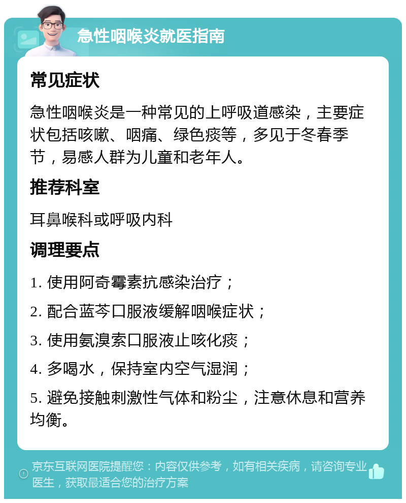 急性咽喉炎就医指南 常见症状 急性咽喉炎是一种常见的上呼吸道感染，主要症状包括咳嗽、咽痛、绿色痰等，多见于冬春季节，易感人群为儿童和老年人。 推荐科室 耳鼻喉科或呼吸内科 调理要点 1. 使用阿奇霉素抗感染治疗； 2. 配合蓝芩口服液缓解咽喉症状； 3. 使用氨溴索口服液止咳化痰； 4. 多喝水，保持室内空气湿润； 5. 避免接触刺激性气体和粉尘，注意休息和营养均衡。