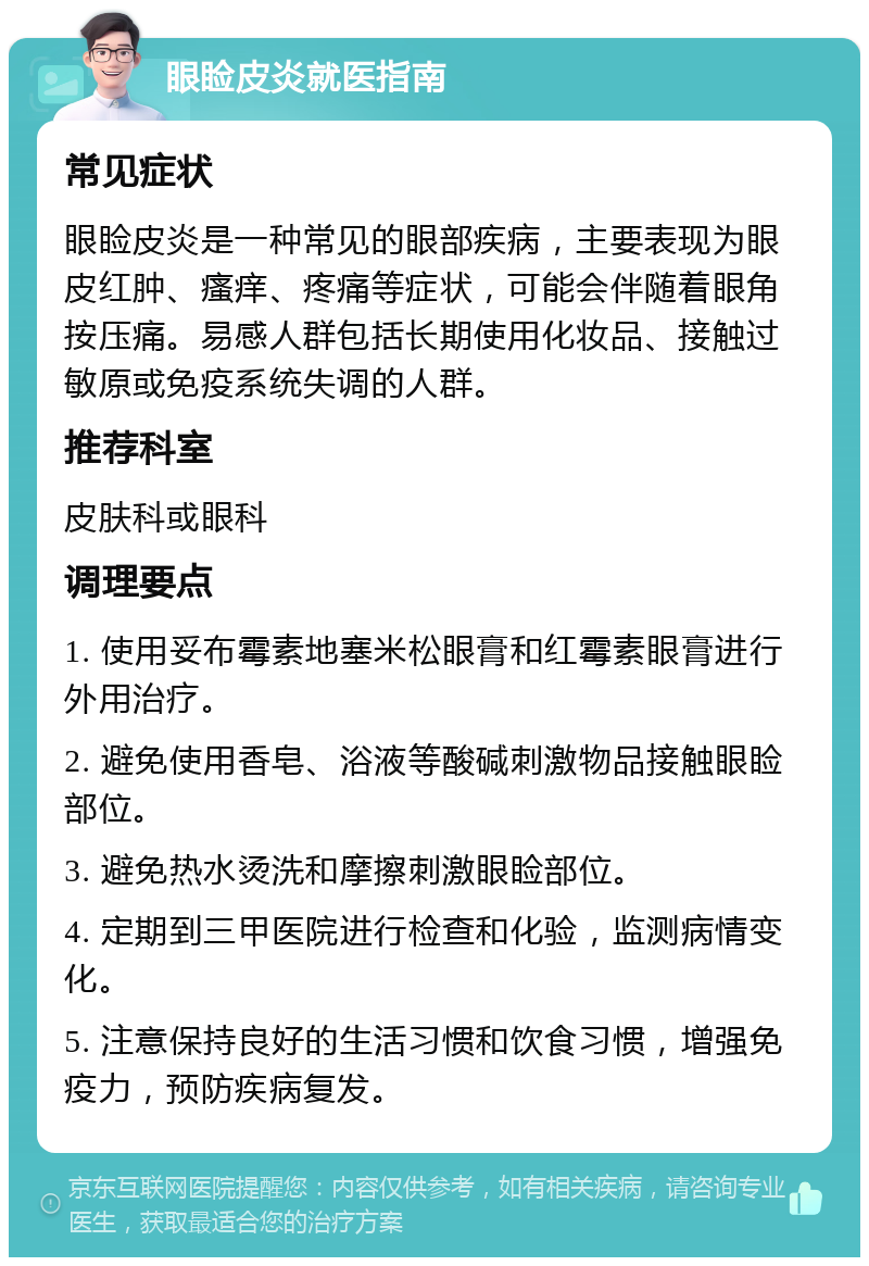 眼睑皮炎就医指南 常见症状 眼睑皮炎是一种常见的眼部疾病，主要表现为眼皮红肿、瘙痒、疼痛等症状，可能会伴随着眼角按压痛。易感人群包括长期使用化妆品、接触过敏原或免疫系统失调的人群。 推荐科室 皮肤科或眼科 调理要点 1. 使用妥布霉素地塞米松眼膏和红霉素眼膏进行外用治疗。 2. 避免使用香皂、浴液等酸碱刺激物品接触眼睑部位。 3. 避免热水烫洗和摩擦刺激眼睑部位。 4. 定期到三甲医院进行检查和化验，监测病情变化。 5. 注意保持良好的生活习惯和饮食习惯，增强免疫力，预防疾病复发。