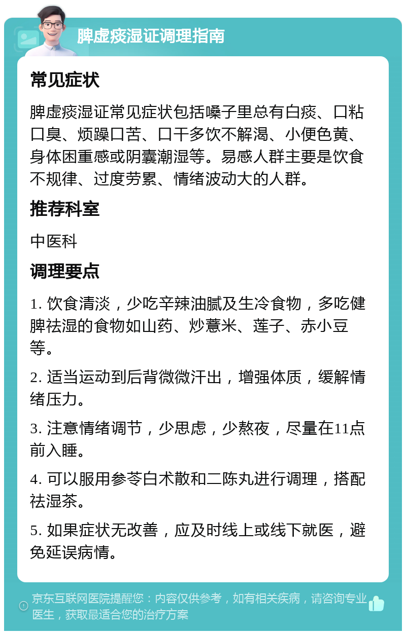 脾虚痰湿证调理指南 常见症状 脾虚痰湿证常见症状包括嗓子里总有白痰、口粘口臭、烦躁口苦、口干多饮不解渴、小便色黄、身体困重感或阴囊潮湿等。易感人群主要是饮食不规律、过度劳累、情绪波动大的人群。 推荐科室 中医科 调理要点 1. 饮食清淡，少吃辛辣油腻及生冷食物，多吃健脾祛湿的食物如山药、炒薏米、莲子、赤小豆等。 2. 适当运动到后背微微汗出，增强体质，缓解情绪压力。 3. 注意情绪调节，少思虑，少熬夜，尽量在11点前入睡。 4. 可以服用参苓白术散和二陈丸进行调理，搭配祛湿茶。 5. 如果症状无改善，应及时线上或线下就医，避免延误病情。