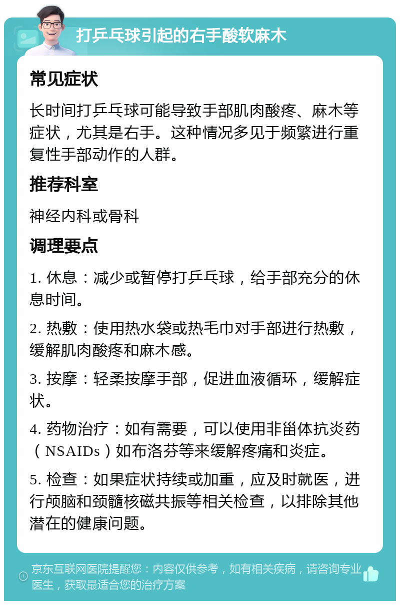 打乒乓球引起的右手酸软麻木 常见症状 长时间打乒乓球可能导致手部肌肉酸疼、麻木等症状，尤其是右手。这种情况多见于频繁进行重复性手部动作的人群。 推荐科室 神经内科或骨科 调理要点 1. 休息：减少或暂停打乒乓球，给手部充分的休息时间。 2. 热敷：使用热水袋或热毛巾对手部进行热敷，缓解肌肉酸疼和麻木感。 3. 按摩：轻柔按摩手部，促进血液循环，缓解症状。 4. 药物治疗：如有需要，可以使用非甾体抗炎药（NSAIDs）如布洛芬等来缓解疼痛和炎症。 5. 检查：如果症状持续或加重，应及时就医，进行颅脑和颈髓核磁共振等相关检查，以排除其他潜在的健康问题。