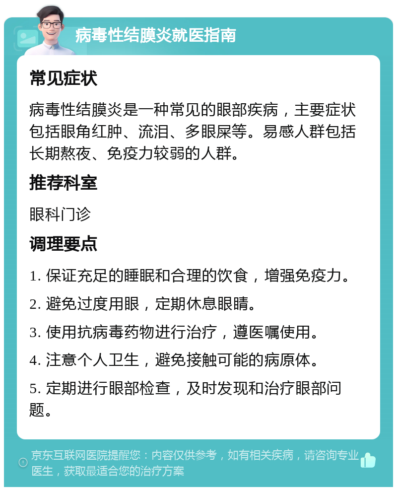 病毒性结膜炎就医指南 常见症状 病毒性结膜炎是一种常见的眼部疾病，主要症状包括眼角红肿、流泪、多眼屎等。易感人群包括长期熬夜、免疫力较弱的人群。 推荐科室 眼科门诊 调理要点 1. 保证充足的睡眠和合理的饮食，增强免疫力。 2. 避免过度用眼，定期休息眼睛。 3. 使用抗病毒药物进行治疗，遵医嘱使用。 4. 注意个人卫生，避免接触可能的病原体。 5. 定期进行眼部检查，及时发现和治疗眼部问题。