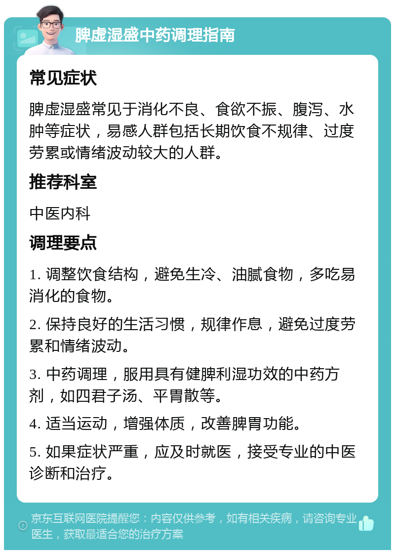 脾虚湿盛中药调理指南 常见症状 脾虚湿盛常见于消化不良、食欲不振、腹泻、水肿等症状，易感人群包括长期饮食不规律、过度劳累或情绪波动较大的人群。 推荐科室 中医内科 调理要点 1. 调整饮食结构，避免生冷、油腻食物，多吃易消化的食物。 2. 保持良好的生活习惯，规律作息，避免过度劳累和情绪波动。 3. 中药调理，服用具有健脾利湿功效的中药方剂，如四君子汤、平胃散等。 4. 适当运动，增强体质，改善脾胃功能。 5. 如果症状严重，应及时就医，接受专业的中医诊断和治疗。