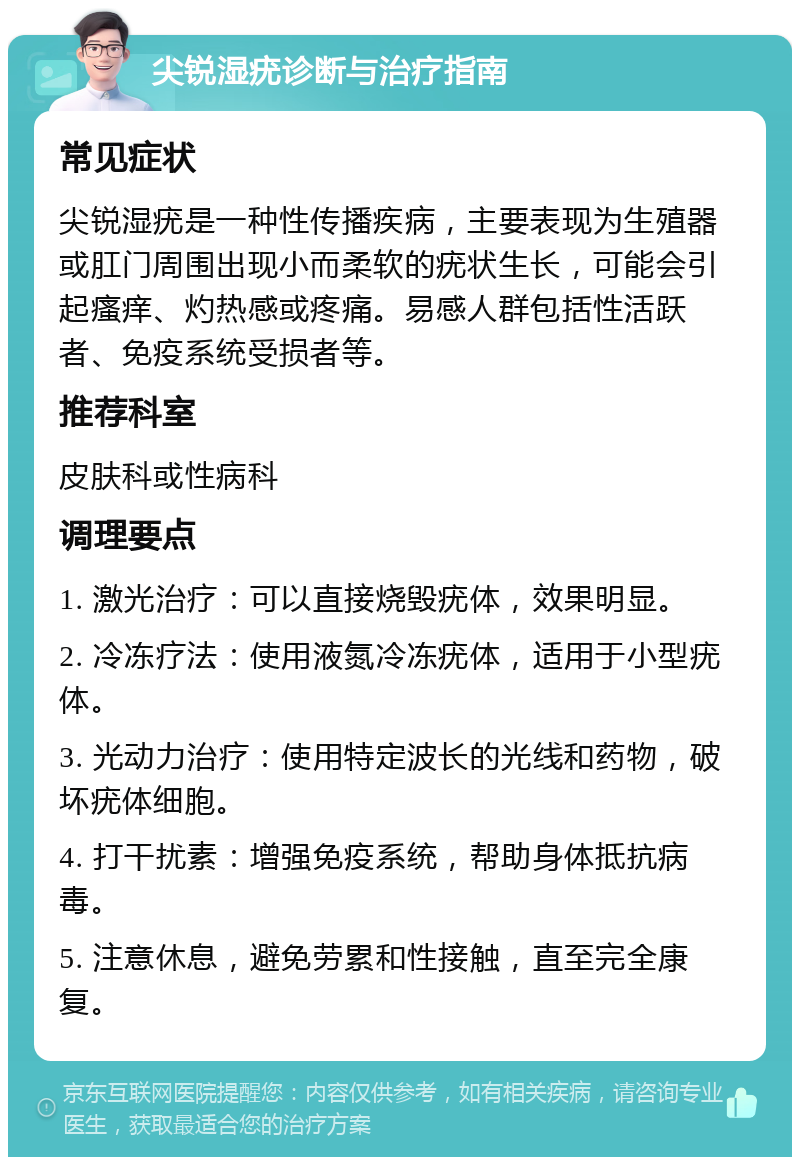 尖锐湿疣诊断与治疗指南 常见症状 尖锐湿疣是一种性传播疾病，主要表现为生殖器或肛门周围出现小而柔软的疣状生长，可能会引起瘙痒、灼热感或疼痛。易感人群包括性活跃者、免疫系统受损者等。 推荐科室 皮肤科或性病科 调理要点 1. 激光治疗：可以直接烧毁疣体，效果明显。 2. 冷冻疗法：使用液氮冷冻疣体，适用于小型疣体。 3. 光动力治疗：使用特定波长的光线和药物，破坏疣体细胞。 4. 打干扰素：增强免疫系统，帮助身体抵抗病毒。 5. 注意休息，避免劳累和性接触，直至完全康复。