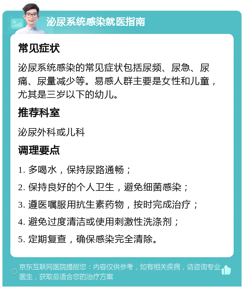 泌尿系统感染就医指南 常见症状 泌尿系统感染的常见症状包括尿频、尿急、尿痛、尿量减少等。易感人群主要是女性和儿童，尤其是三岁以下的幼儿。 推荐科室 泌尿外科或儿科 调理要点 1. 多喝水，保持尿路通畅； 2. 保持良好的个人卫生，避免细菌感染； 3. 遵医嘱服用抗生素药物，按时完成治疗； 4. 避免过度清洁或使用刺激性洗涤剂； 5. 定期复查，确保感染完全清除。