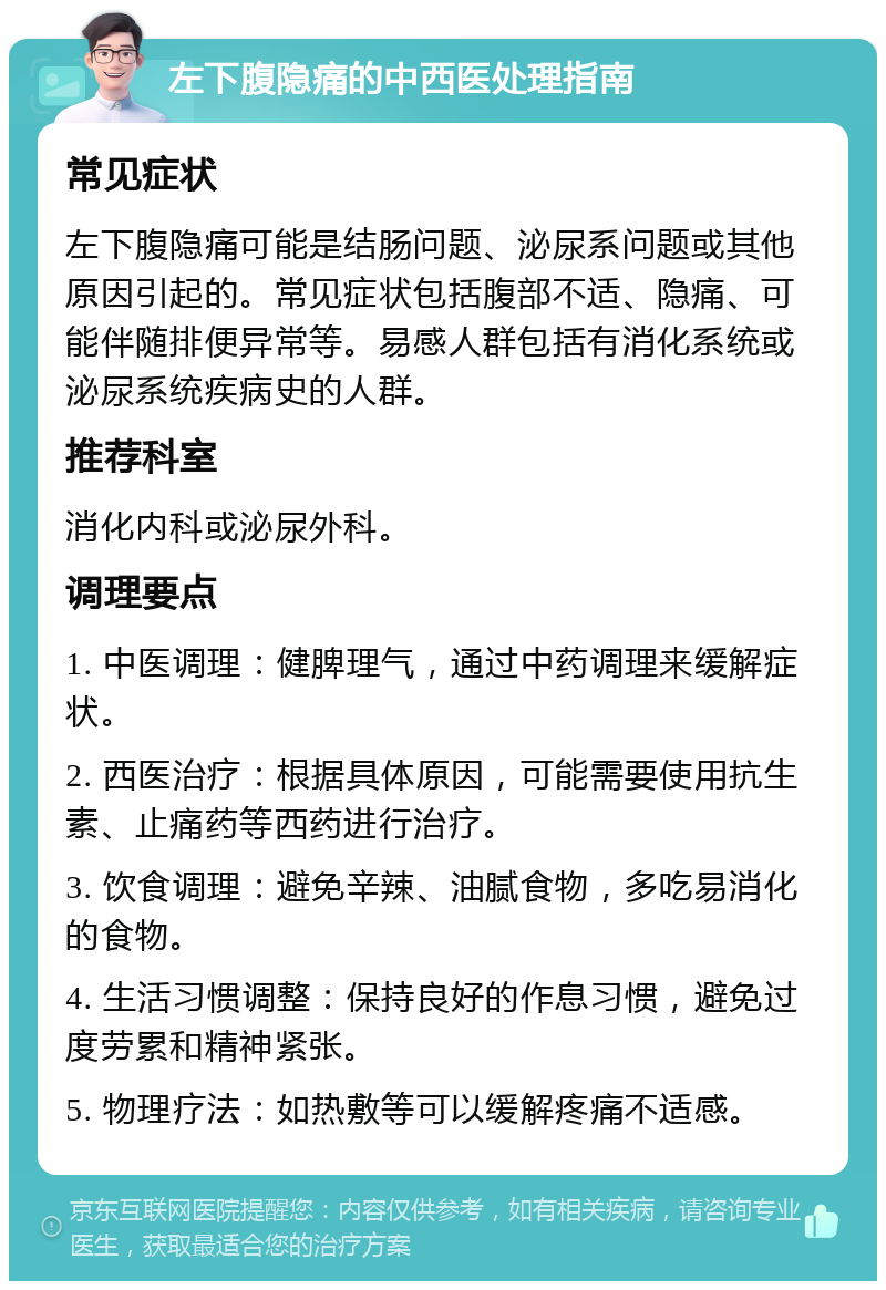 左下腹隐痛的中西医处理指南 常见症状 左下腹隐痛可能是结肠问题、泌尿系问题或其他原因引起的。常见症状包括腹部不适、隐痛、可能伴随排便异常等。易感人群包括有消化系统或泌尿系统疾病史的人群。 推荐科室 消化内科或泌尿外科。 调理要点 1. 中医调理：健脾理气，通过中药调理来缓解症状。 2. 西医治疗：根据具体原因，可能需要使用抗生素、止痛药等西药进行治疗。 3. 饮食调理：避免辛辣、油腻食物，多吃易消化的食物。 4. 生活习惯调整：保持良好的作息习惯，避免过度劳累和精神紧张。 5. 物理疗法：如热敷等可以缓解疼痛不适感。