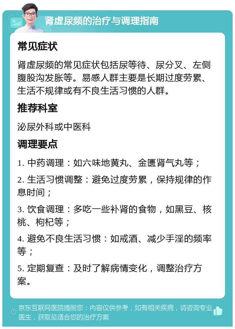 肾虚尿频的治疗与调理指南 常见症状 肾虚尿频的常见症状包括尿等待、尿分叉、左侧腹股沟发胀等。易感人群主要是长期过度劳累、生活不规律或有不良生活习惯的人群。 推荐科室 泌尿外科或中医科 调理要点 1. 中药调理：如六味地黄丸、金匮肾气丸等； 2. 生活习惯调整：避免过度劳累，保持规律的作息时间； 3. 饮食调理：多吃一些补肾的食物，如黑豆、核桃、枸杞等； 4. 避免不良生活习惯：如戒酒、减少手淫的频率等； 5. 定期复查：及时了解病情变化，调整治疗方案。