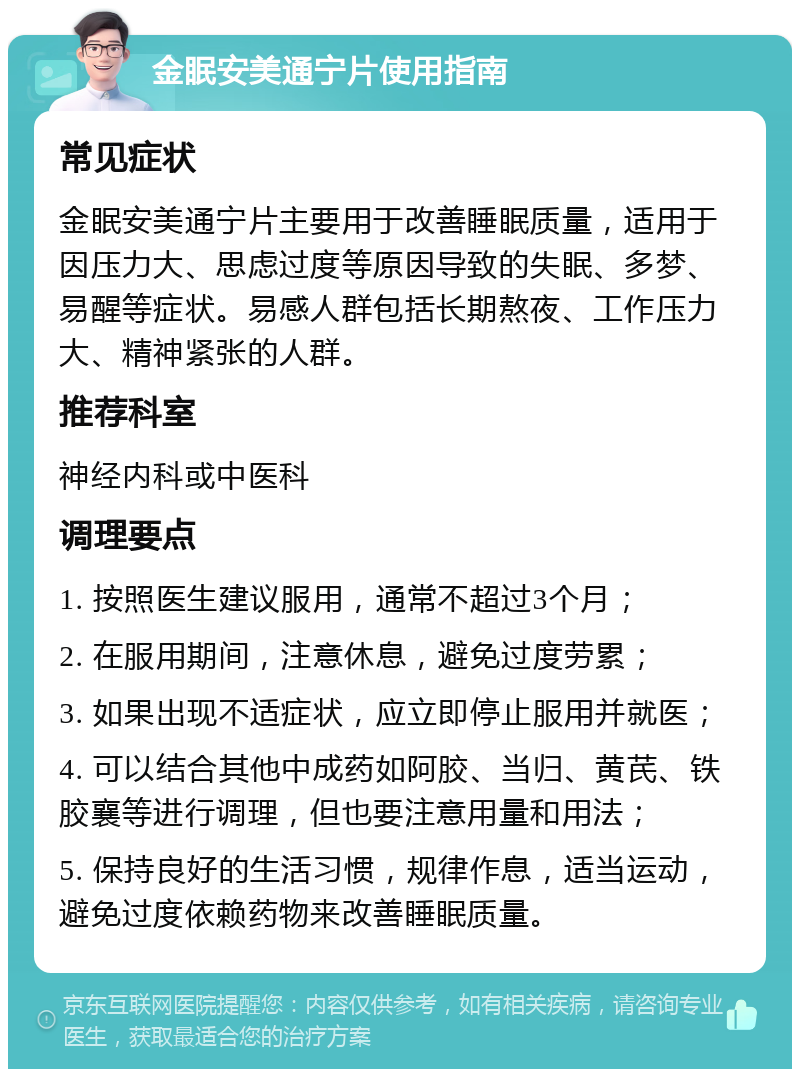 金眠安美通宁片使用指南 常见症状 金眠安美通宁片主要用于改善睡眠质量，适用于因压力大、思虑过度等原因导致的失眠、多梦、易醒等症状。易感人群包括长期熬夜、工作压力大、精神紧张的人群。 推荐科室 神经内科或中医科 调理要点 1. 按照医生建议服用，通常不超过3个月； 2. 在服用期间，注意休息，避免过度劳累； 3. 如果出现不适症状，应立即停止服用并就医； 4. 可以结合其他中成药如阿胶、当归、黄芪、铁胶襄等进行调理，但也要注意用量和用法； 5. 保持良好的生活习惯，规律作息，适当运动，避免过度依赖药物来改善睡眠质量。