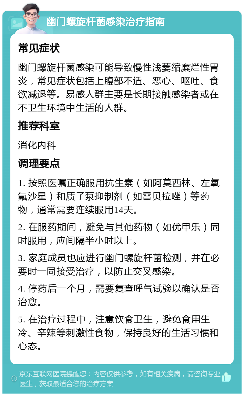 幽门螺旋杆菌感染治疗指南 常见症状 幽门螺旋杆菌感染可能导致慢性浅萎缩糜烂性胃炎，常见症状包括上腹部不适、恶心、呕吐、食欲减退等。易感人群主要是长期接触感染者或在不卫生环境中生活的人群。 推荐科室 消化内科 调理要点 1. 按照医嘱正确服用抗生素（如阿莫西林、左氧氟沙星）和质子泵抑制剂（如雷贝拉唑）等药物，通常需要连续服用14天。 2. 在服药期间，避免与其他药物（如优甲乐）同时服用，应间隔半小时以上。 3. 家庭成员也应进行幽门螺旋杆菌检测，并在必要时一同接受治疗，以防止交叉感染。 4. 停药后一个月，需要复查呼气试验以确认是否治愈。 5. 在治疗过程中，注意饮食卫生，避免食用生冷、辛辣等刺激性食物，保持良好的生活习惯和心态。