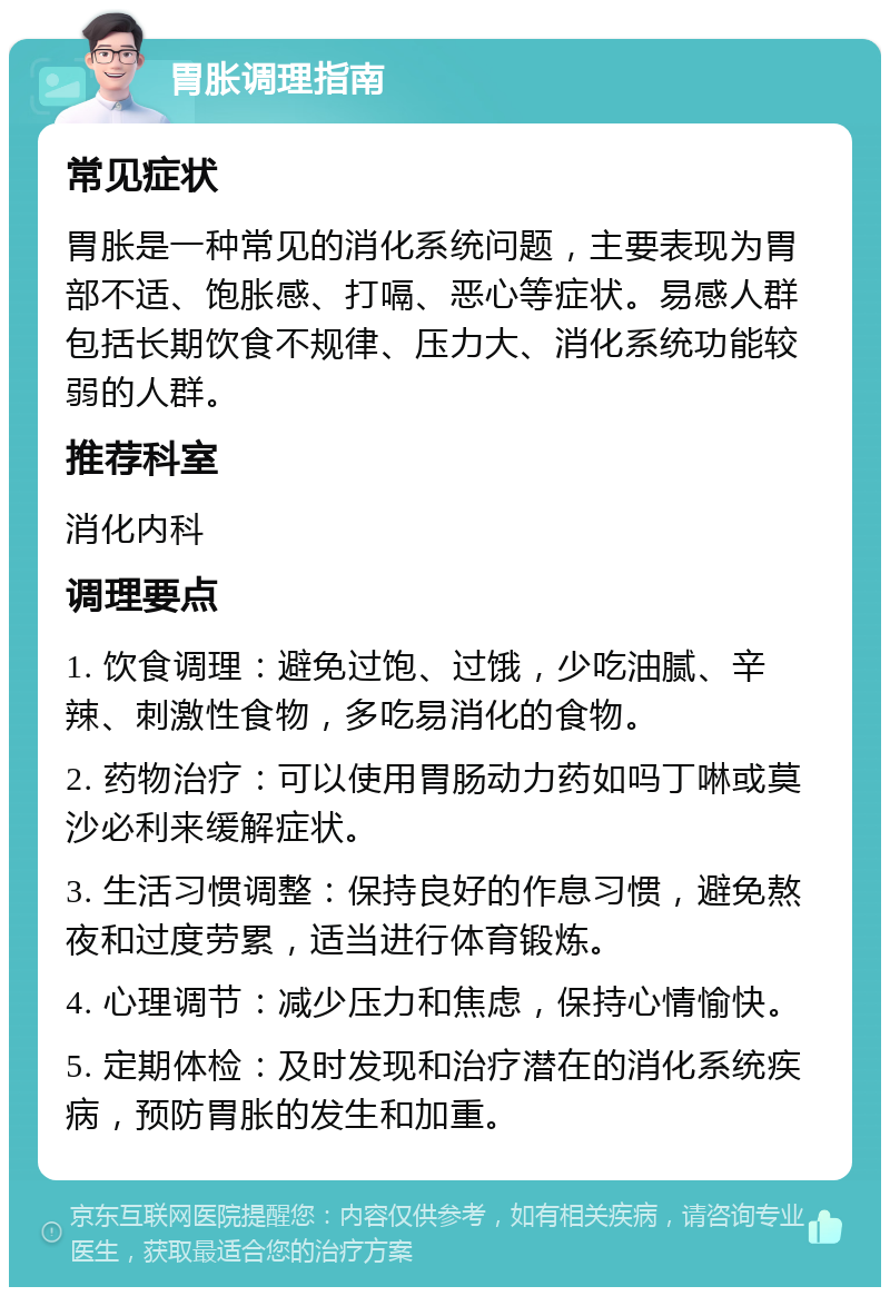 胃胀调理指南 常见症状 胃胀是一种常见的消化系统问题，主要表现为胃部不适、饱胀感、打嗝、恶心等症状。易感人群包括长期饮食不规律、压力大、消化系统功能较弱的人群。 推荐科室 消化内科 调理要点 1. 饮食调理：避免过饱、过饿，少吃油腻、辛辣、刺激性食物，多吃易消化的食物。 2. 药物治疗：可以使用胃肠动力药如吗丁啉或莫沙必利来缓解症状。 3. 生活习惯调整：保持良好的作息习惯，避免熬夜和过度劳累，适当进行体育锻炼。 4. 心理调节：减少压力和焦虑，保持心情愉快。 5. 定期体检：及时发现和治疗潜在的消化系统疾病，预防胃胀的发生和加重。