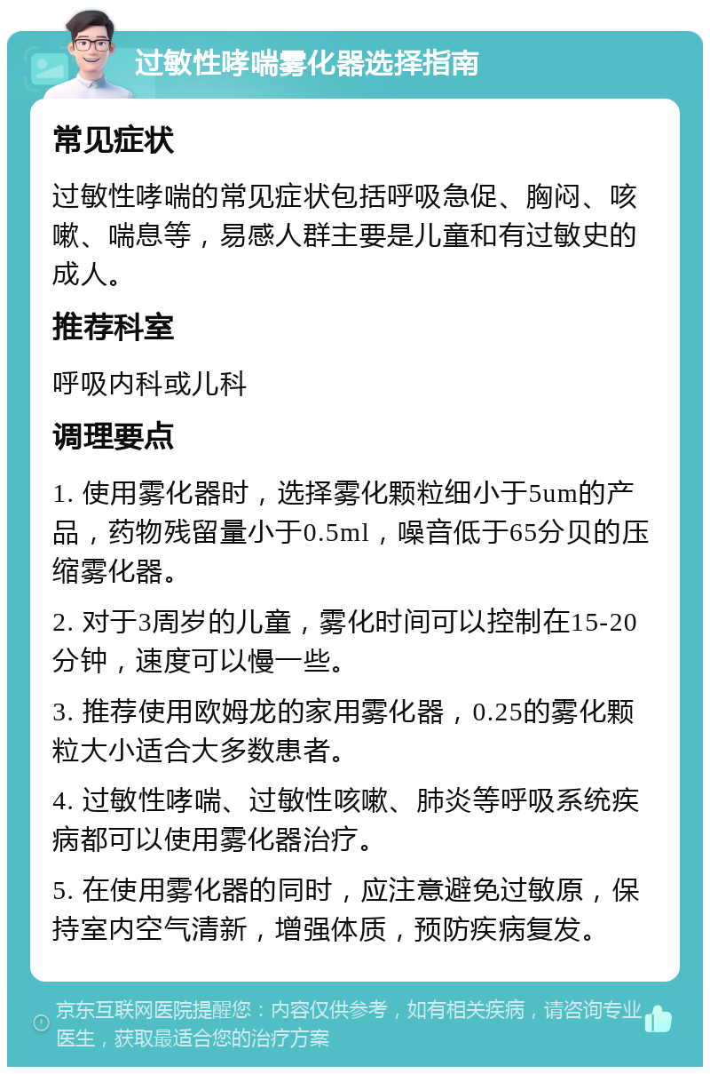 过敏性哮喘雾化器选择指南 常见症状 过敏性哮喘的常见症状包括呼吸急促、胸闷、咳嗽、喘息等，易感人群主要是儿童和有过敏史的成人。 推荐科室 呼吸内科或儿科 调理要点 1. 使用雾化器时，选择雾化颗粒细小于5um的产品，药物残留量小于0.5ml，噪音低于65分贝的压缩雾化器。 2. 对于3周岁的儿童，雾化时间可以控制在15-20分钟，速度可以慢一些。 3. 推荐使用欧姆龙的家用雾化器，0.25的雾化颗粒大小适合大多数患者。 4. 过敏性哮喘、过敏性咳嗽、肺炎等呼吸系统疾病都可以使用雾化器治疗。 5. 在使用雾化器的同时，应注意避免过敏原，保持室内空气清新，增强体质，预防疾病复发。