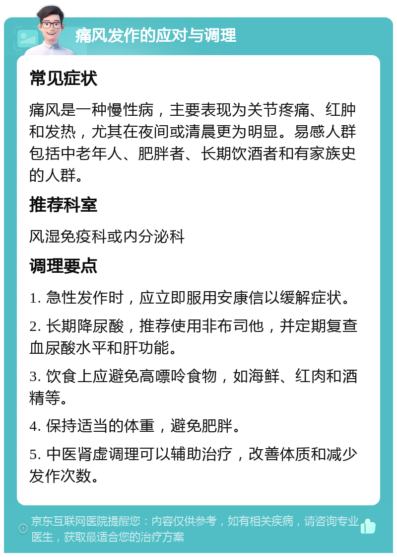 痛风发作的应对与调理 常见症状 痛风是一种慢性病，主要表现为关节疼痛、红肿和发热，尤其在夜间或清晨更为明显。易感人群包括中老年人、肥胖者、长期饮酒者和有家族史的人群。 推荐科室 风湿免疫科或内分泌科 调理要点 1. 急性发作时，应立即服用安康信以缓解症状。 2. 长期降尿酸，推荐使用非布司他，并定期复查血尿酸水平和肝功能。 3. 饮食上应避免高嘌呤食物，如海鲜、红肉和酒精等。 4. 保持适当的体重，避免肥胖。 5. 中医肾虚调理可以辅助治疗，改善体质和减少发作次数。