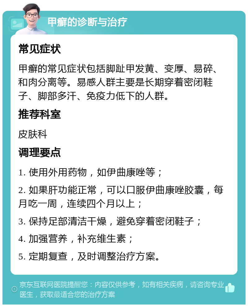 甲癣的诊断与治疗 常见症状 甲癣的常见症状包括脚趾甲发黄、变厚、易碎、和肉分离等。易感人群主要是长期穿着密闭鞋子、脚部多汗、免疫力低下的人群。 推荐科室 皮肤科 调理要点 1. 使用外用药物，如伊曲康唑等； 2. 如果肝功能正常，可以口服伊曲康唑胶囊，每月吃一周，连续四个月以上； 3. 保持足部清洁干燥，避免穿着密闭鞋子； 4. 加强营养，补充维生素； 5. 定期复查，及时调整治疗方案。