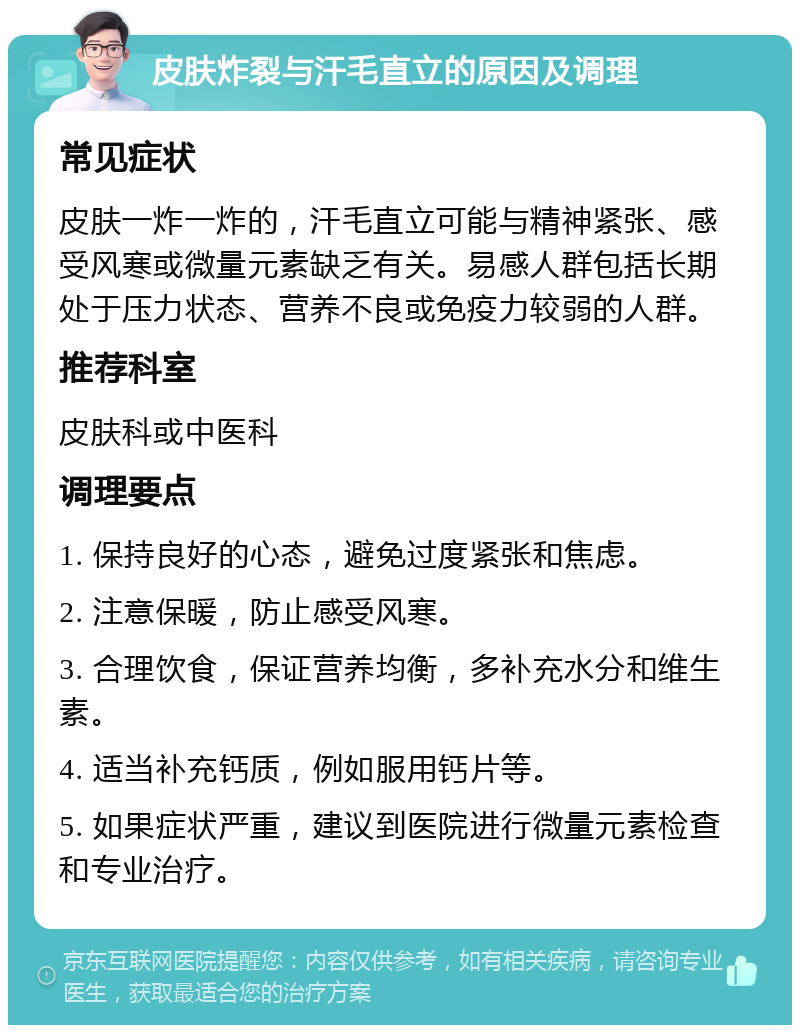 皮肤炸裂与汗毛直立的原因及调理 常见症状 皮肤一炸一炸的，汗毛直立可能与精神紧张、感受风寒或微量元素缺乏有关。易感人群包括长期处于压力状态、营养不良或免疫力较弱的人群。 推荐科室 皮肤科或中医科 调理要点 1. 保持良好的心态，避免过度紧张和焦虑。 2. 注意保暖，防止感受风寒。 3. 合理饮食，保证营养均衡，多补充水分和维生素。 4. 适当补充钙质，例如服用钙片等。 5. 如果症状严重，建议到医院进行微量元素检查和专业治疗。