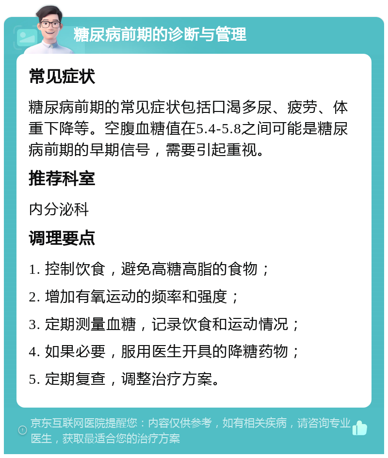 糖尿病前期的诊断与管理 常见症状 糖尿病前期的常见症状包括口渴多尿、疲劳、体重下降等。空腹血糖值在5.4-5.8之间可能是糖尿病前期的早期信号，需要引起重视。 推荐科室 内分泌科 调理要点 1. 控制饮食，避免高糖高脂的食物； 2. 增加有氧运动的频率和强度； 3. 定期测量血糖，记录饮食和运动情况； 4. 如果必要，服用医生开具的降糖药物； 5. 定期复查，调整治疗方案。