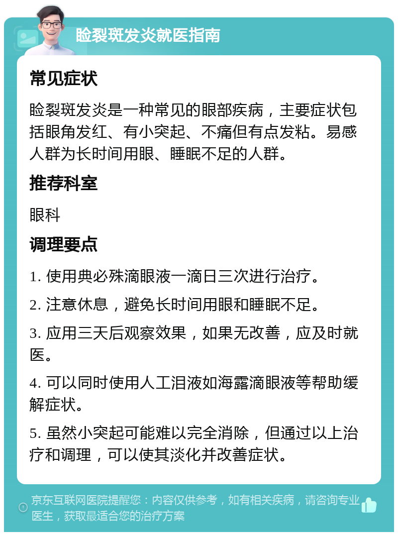 睑裂斑发炎就医指南 常见症状 睑裂斑发炎是一种常见的眼部疾病，主要症状包括眼角发红、有小突起、不痛但有点发粘。易感人群为长时间用眼、睡眠不足的人群。 推荐科室 眼科 调理要点 1. 使用典必殊滴眼液一滴日三次进行治疗。 2. 注意休息，避免长时间用眼和睡眠不足。 3. 应用三天后观察效果，如果无改善，应及时就医。 4. 可以同时使用人工泪液如海露滴眼液等帮助缓解症状。 5. 虽然小突起可能难以完全消除，但通过以上治疗和调理，可以使其淡化并改善症状。