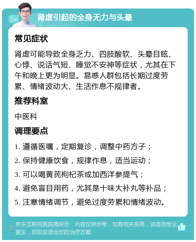 肾虚引起的全身无力与头晕 常见症状 肾虚可能导致全身乏力、四肢酸软、头晕目眩、心悸、说话气短、睡觉不安神等症状，尤其在下午和晚上更为明显。易感人群包括长期过度劳累、情绪波动大、生活作息不规律者。 推荐科室 中医科 调理要点 1. 遵循医嘱，定期复诊，调整中药方子； 2. 保持健康饮食，规律作息，适当运动； 3. 可以喝黄芪枸杞茶或加西洋参提气； 4. 避免盲目用药，尤其是十味大补丸等补品； 5. 注意情绪调节，避免过度劳累和情绪波动。