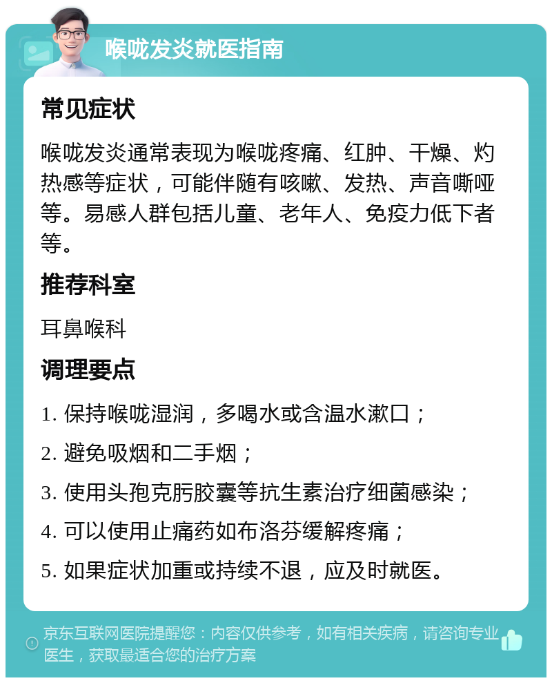 喉咙发炎就医指南 常见症状 喉咙发炎通常表现为喉咙疼痛、红肿、干燥、灼热感等症状，可能伴随有咳嗽、发热、声音嘶哑等。易感人群包括儿童、老年人、免疫力低下者等。 推荐科室 耳鼻喉科 调理要点 1. 保持喉咙湿润，多喝水或含温水漱口； 2. 避免吸烟和二手烟； 3. 使用头孢克肟胶囊等抗生素治疗细菌感染； 4. 可以使用止痛药如布洛芬缓解疼痛； 5. 如果症状加重或持续不退，应及时就医。