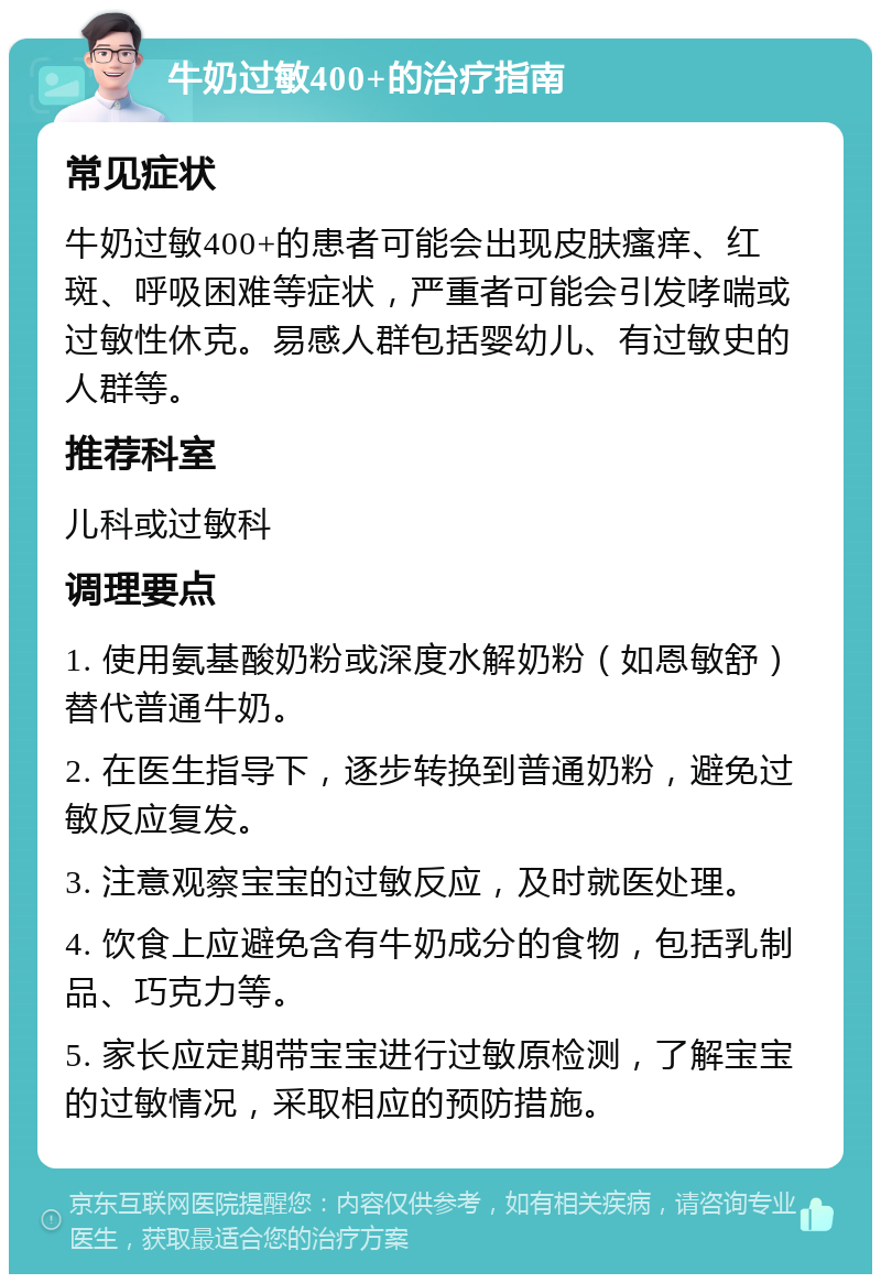 牛奶过敏400+的治疗指南 常见症状 牛奶过敏400+的患者可能会出现皮肤瘙痒、红斑、呼吸困难等症状，严重者可能会引发哮喘或过敏性休克。易感人群包括婴幼儿、有过敏史的人群等。 推荐科室 儿科或过敏科 调理要点 1. 使用氨基酸奶粉或深度水解奶粉（如恩敏舒）替代普通牛奶。 2. 在医生指导下，逐步转换到普通奶粉，避免过敏反应复发。 3. 注意观察宝宝的过敏反应，及时就医处理。 4. 饮食上应避免含有牛奶成分的食物，包括乳制品、巧克力等。 5. 家长应定期带宝宝进行过敏原检测，了解宝宝的过敏情况，采取相应的预防措施。