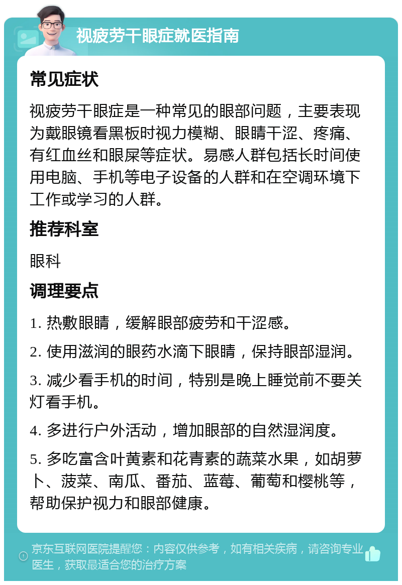 视疲劳干眼症就医指南 常见症状 视疲劳干眼症是一种常见的眼部问题，主要表现为戴眼镜看黑板时视力模糊、眼睛干涩、疼痛、有红血丝和眼屎等症状。易感人群包括长时间使用电脑、手机等电子设备的人群和在空调环境下工作或学习的人群。 推荐科室 眼科 调理要点 1. 热敷眼睛，缓解眼部疲劳和干涩感。 2. 使用滋润的眼药水滴下眼睛，保持眼部湿润。 3. 减少看手机的时间，特别是晚上睡觉前不要关灯看手机。 4. 多进行户外活动，增加眼部的自然湿润度。 5. 多吃富含叶黄素和花青素的蔬菜水果，如胡萝卜、菠菜、南瓜、番茄、蓝莓、葡萄和樱桃等，帮助保护视力和眼部健康。