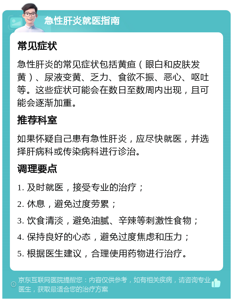 急性肝炎就医指南 常见症状 急性肝炎的常见症状包括黄疸（眼白和皮肤发黄）、尿液变黄、乏力、食欲不振、恶心、呕吐等。这些症状可能会在数日至数周内出现，且可能会逐渐加重。 推荐科室 如果怀疑自己患有急性肝炎，应尽快就医，并选择肝病科或传染病科进行诊治。 调理要点 1. 及时就医，接受专业的治疗； 2. 休息，避免过度劳累； 3. 饮食清淡，避免油腻、辛辣等刺激性食物； 4. 保持良好的心态，避免过度焦虑和压力； 5. 根据医生建议，合理使用药物进行治疗。