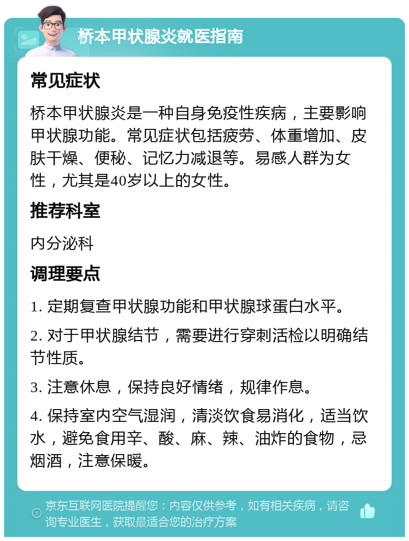 桥本甲状腺炎就医指南 常见症状 桥本甲状腺炎是一种自身免疫性疾病，主要影响甲状腺功能。常见症状包括疲劳、体重增加、皮肤干燥、便秘、记忆力减退等。易感人群为女性，尤其是40岁以上的女性。 推荐科室 内分泌科 调理要点 1. 定期复查甲状腺功能和甲状腺球蛋白水平。 2. 对于甲状腺结节，需要进行穿刺活检以明确结节性质。 3. 注意休息，保持良好情绪，规律作息。 4. 保持室内空气湿润，清淡饮食易消化，适当饮水，避免食用辛、酸、麻、辣、油炸的食物，忌烟酒，注意保暖。