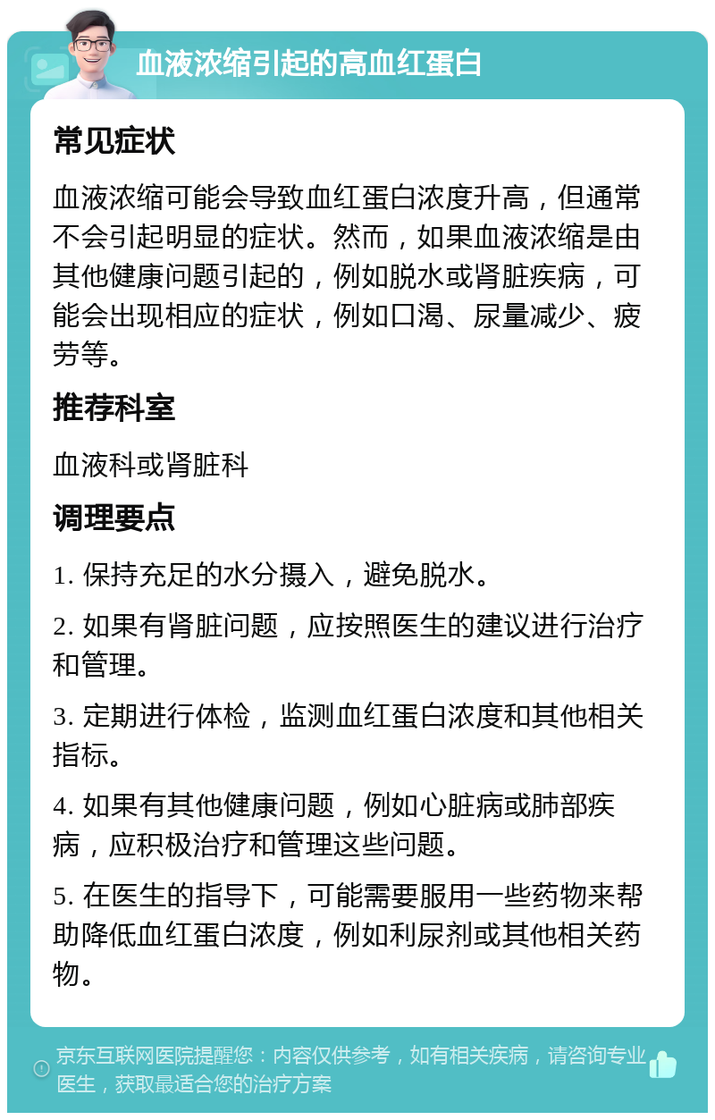 血液浓缩引起的高血红蛋白 常见症状 血液浓缩可能会导致血红蛋白浓度升高，但通常不会引起明显的症状。然而，如果血液浓缩是由其他健康问题引起的，例如脱水或肾脏疾病，可能会出现相应的症状，例如口渴、尿量减少、疲劳等。 推荐科室 血液科或肾脏科 调理要点 1. 保持充足的水分摄入，避免脱水。 2. 如果有肾脏问题，应按照医生的建议进行治疗和管理。 3. 定期进行体检，监测血红蛋白浓度和其他相关指标。 4. 如果有其他健康问题，例如心脏病或肺部疾病，应积极治疗和管理这些问题。 5. 在医生的指导下，可能需要服用一些药物来帮助降低血红蛋白浓度，例如利尿剂或其他相关药物。