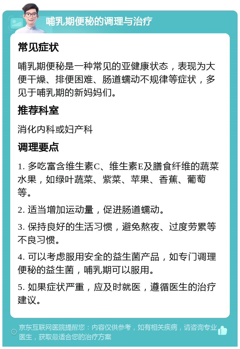 哺乳期便秘的调理与治疗 常见症状 哺乳期便秘是一种常见的亚健康状态，表现为大便干燥、排便困难、肠道蠕动不规律等症状，多见于哺乳期的新妈妈们。 推荐科室 消化内科或妇产科 调理要点 1. 多吃富含维生素C、维生素E及膳食纤维的蔬菜水果，如绿叶蔬菜、紫菜、苹果、香蕉、葡萄等。 2. 适当增加运动量，促进肠道蠕动。 3. 保持良好的生活习惯，避免熬夜、过度劳累等不良习惯。 4. 可以考虑服用安全的益生菌产品，如专门调理便秘的益生菌，哺乳期可以服用。 5. 如果症状严重，应及时就医，遵循医生的治疗建议。