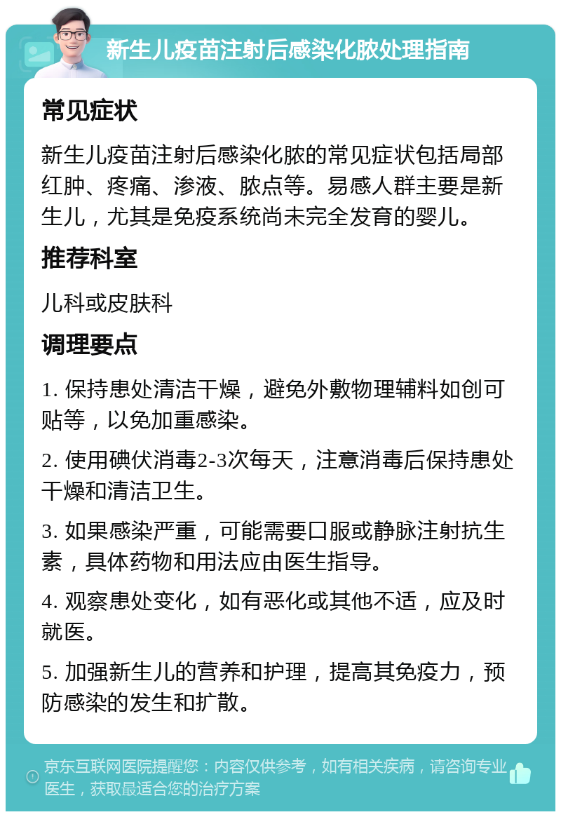 新生儿疫苗注射后感染化脓处理指南 常见症状 新生儿疫苗注射后感染化脓的常见症状包括局部红肿、疼痛、渗液、脓点等。易感人群主要是新生儿，尤其是免疫系统尚未完全发育的婴儿。 推荐科室 儿科或皮肤科 调理要点 1. 保持患处清洁干燥，避免外敷物理辅料如创可贴等，以免加重感染。 2. 使用碘伏消毒2-3次每天，注意消毒后保持患处干燥和清洁卫生。 3. 如果感染严重，可能需要口服或静脉注射抗生素，具体药物和用法应由医生指导。 4. 观察患处变化，如有恶化或其他不适，应及时就医。 5. 加强新生儿的营养和护理，提高其免疫力，预防感染的发生和扩散。