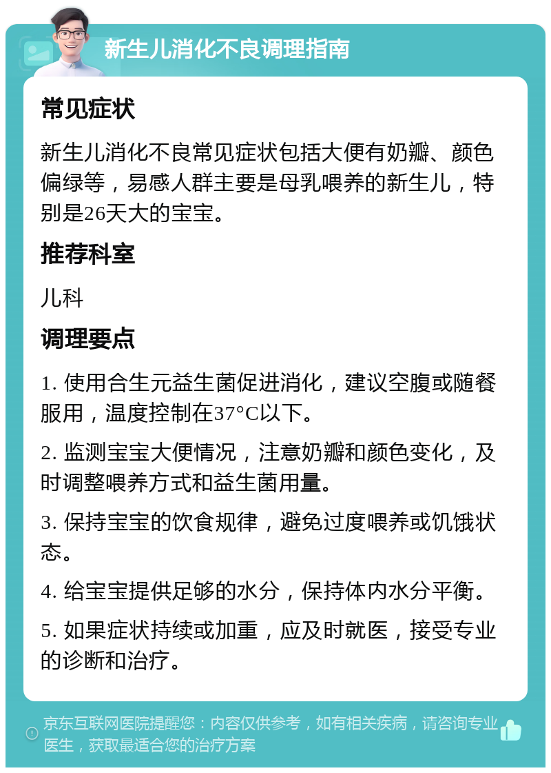 新生儿消化不良调理指南 常见症状 新生儿消化不良常见症状包括大便有奶瓣、颜色偏绿等，易感人群主要是母乳喂养的新生儿，特别是26天大的宝宝。 推荐科室 儿科 调理要点 1. 使用合生元益生菌促进消化，建议空腹或随餐服用，温度控制在37°C以下。 2. 监测宝宝大便情况，注意奶瓣和颜色变化，及时调整喂养方式和益生菌用量。 3. 保持宝宝的饮食规律，避免过度喂养或饥饿状态。 4. 给宝宝提供足够的水分，保持体内水分平衡。 5. 如果症状持续或加重，应及时就医，接受专业的诊断和治疗。