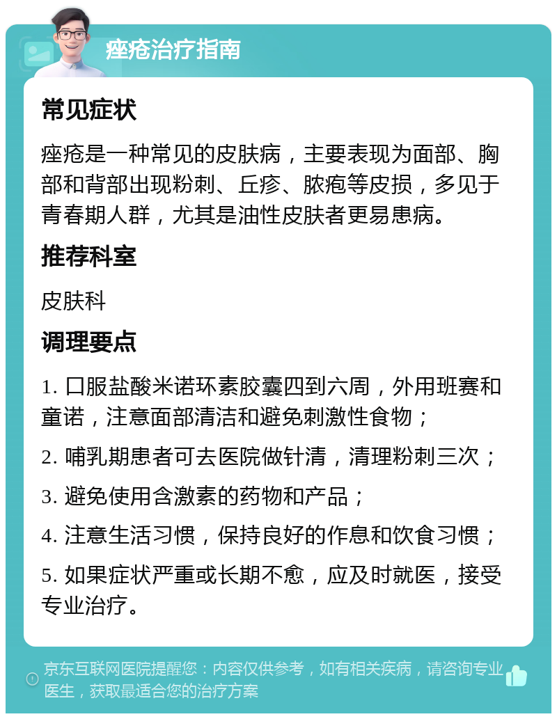 痤疮治疗指南 常见症状 痤疮是一种常见的皮肤病，主要表现为面部、胸部和背部出现粉刺、丘疹、脓疱等皮损，多见于青春期人群，尤其是油性皮肤者更易患病。 推荐科室 皮肤科 调理要点 1. 口服盐酸米诺环素胶囊四到六周，外用班赛和童诺，注意面部清洁和避免刺激性食物； 2. 哺乳期患者可去医院做针清，清理粉刺三次； 3. 避免使用含激素的药物和产品； 4. 注意生活习惯，保持良好的作息和饮食习惯； 5. 如果症状严重或长期不愈，应及时就医，接受专业治疗。