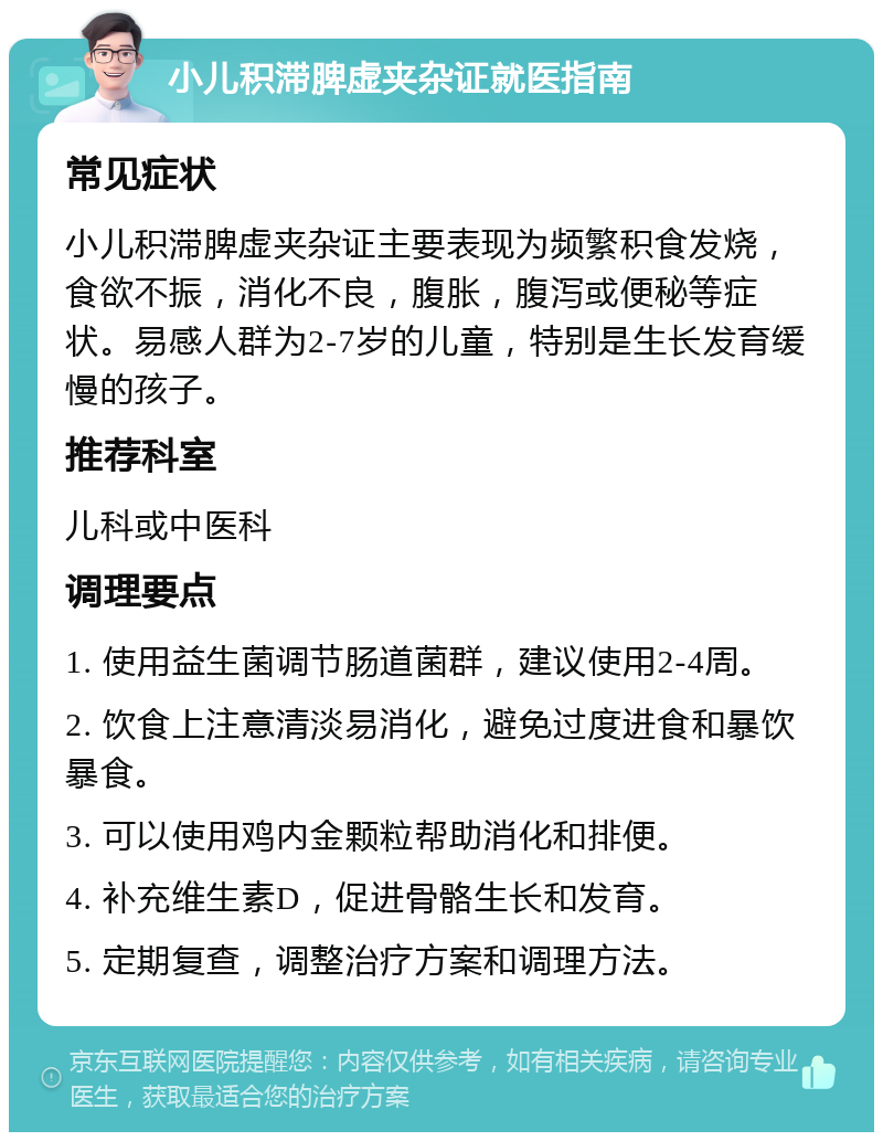 小儿积滞脾虚夹杂证就医指南 常见症状 小儿积滞脾虚夹杂证主要表现为频繁积食发烧，食欲不振，消化不良，腹胀，腹泻或便秘等症状。易感人群为2-7岁的儿童，特别是生长发育缓慢的孩子。 推荐科室 儿科或中医科 调理要点 1. 使用益生菌调节肠道菌群，建议使用2-4周。 2. 饮食上注意清淡易消化，避免过度进食和暴饮暴食。 3. 可以使用鸡内金颗粒帮助消化和排便。 4. 补充维生素D，促进骨骼生长和发育。 5. 定期复查，调整治疗方案和调理方法。