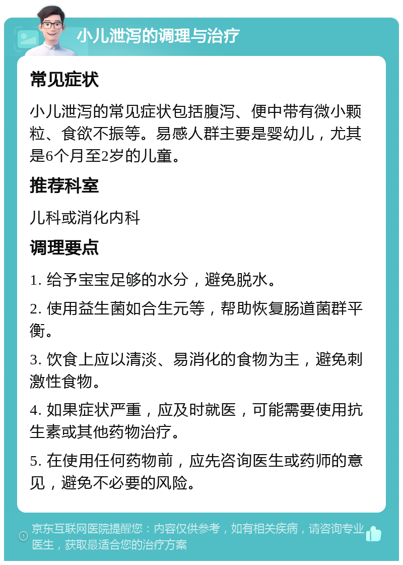 小儿泄泻的调理与治疗 常见症状 小儿泄泻的常见症状包括腹泻、便中带有微小颗粒、食欲不振等。易感人群主要是婴幼儿，尤其是6个月至2岁的儿童。 推荐科室 儿科或消化内科 调理要点 1. 给予宝宝足够的水分，避免脱水。 2. 使用益生菌如合生元等，帮助恢复肠道菌群平衡。 3. 饮食上应以清淡、易消化的食物为主，避免刺激性食物。 4. 如果症状严重，应及时就医，可能需要使用抗生素或其他药物治疗。 5. 在使用任何药物前，应先咨询医生或药师的意见，避免不必要的风险。