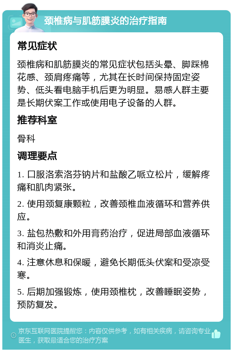 颈椎病与肌筋膜炎的治疗指南 常见症状 颈椎病和肌筋膜炎的常见症状包括头晕、脚踩棉花感、颈肩疼痛等，尤其在长时间保持固定姿势、低头看电脑手机后更为明显。易感人群主要是长期伏案工作或使用电子设备的人群。 推荐科室 骨科 调理要点 1. 口服洛索洛芬钠片和盐酸乙哌立松片，缓解疼痛和肌肉紧张。 2. 使用颈复康颗粒，改善颈椎血液循环和营养供应。 3. 盐包热敷和外用膏药治疗，促进局部血液循环和消炎止痛。 4. 注意休息和保暖，避免长期低头伏案和受凉受寒。 5. 后期加强锻炼，使用颈椎枕，改善睡眠姿势，预防复发。