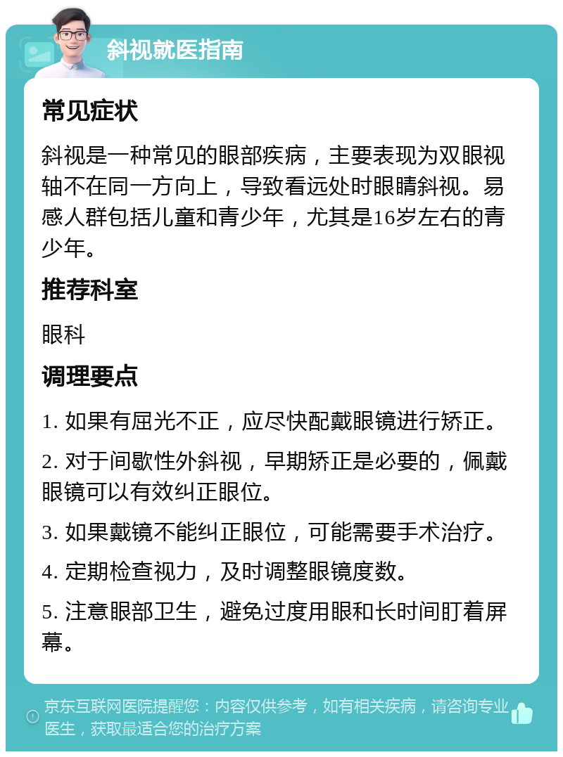 斜视就医指南 常见症状 斜视是一种常见的眼部疾病，主要表现为双眼视轴不在同一方向上，导致看远处时眼睛斜视。易感人群包括儿童和青少年，尤其是16岁左右的青少年。 推荐科室 眼科 调理要点 1. 如果有屈光不正，应尽快配戴眼镜进行矫正。 2. 对于间歇性外斜视，早期矫正是必要的，佩戴眼镜可以有效纠正眼位。 3. 如果戴镜不能纠正眼位，可能需要手术治疗。 4. 定期检查视力，及时调整眼镜度数。 5. 注意眼部卫生，避免过度用眼和长时间盯着屏幕。