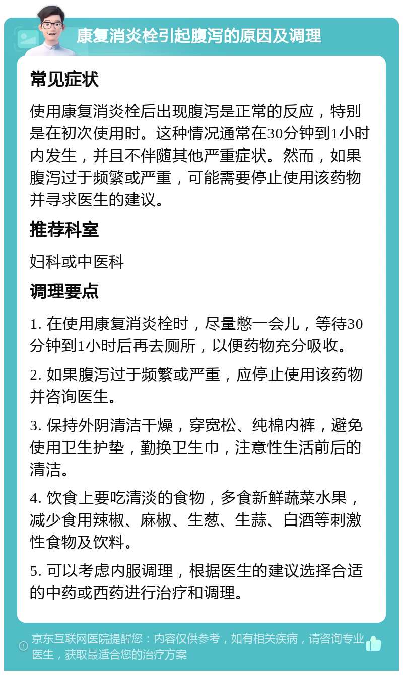 康复消炎栓引起腹泻的原因及调理 常见症状 使用康复消炎栓后出现腹泻是正常的反应，特别是在初次使用时。这种情况通常在30分钟到1小时内发生，并且不伴随其他严重症状。然而，如果腹泻过于频繁或严重，可能需要停止使用该药物并寻求医生的建议。 推荐科室 妇科或中医科 调理要点 1. 在使用康复消炎栓时，尽量憋一会儿，等待30分钟到1小时后再去厕所，以便药物充分吸收。 2. 如果腹泻过于频繁或严重，应停止使用该药物并咨询医生。 3. 保持外阴清洁干燥，穿宽松、纯棉内裤，避免使用卫生护垫，勤换卫生巾，注意性生活前后的清洁。 4. 饮食上要吃清淡的食物，多食新鲜蔬菜水果，减少食用辣椒、麻椒、生葱、生蒜、白酒等刺激性食物及饮料。 5. 可以考虑内服调理，根据医生的建议选择合适的中药或西药进行治疗和调理。