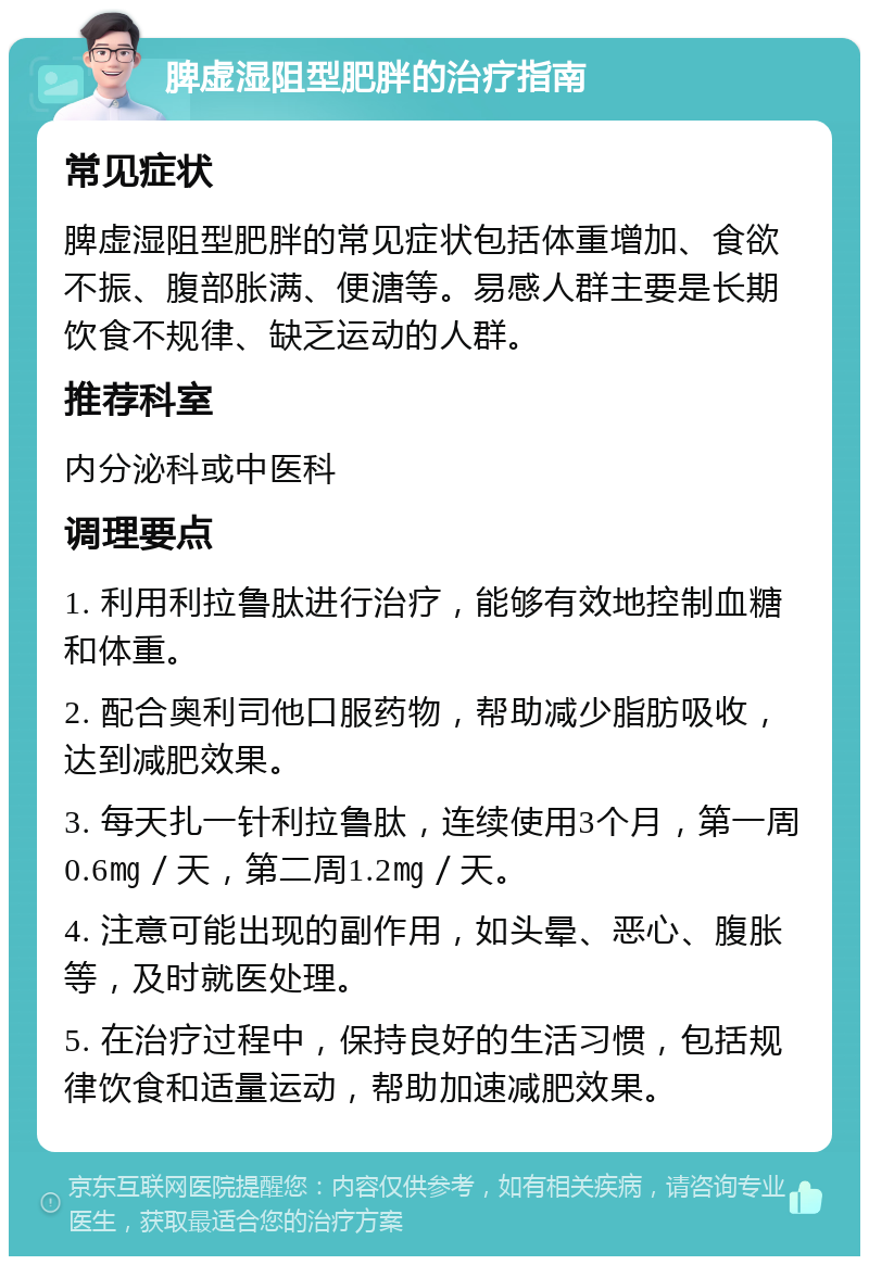 脾虚湿阻型肥胖的治疗指南 常见症状 脾虚湿阻型肥胖的常见症状包括体重增加、食欲不振、腹部胀满、便溏等。易感人群主要是长期饮食不规律、缺乏运动的人群。 推荐科室 内分泌科或中医科 调理要点 1. 利用利拉鲁肽进行治疗，能够有效地控制血糖和体重。 2. 配合奥利司他口服药物，帮助减少脂肪吸收，达到减肥效果。 3. 每天扎一针利拉鲁肽，连续使用3个月，第一周0.6㎎／天，第二周1.2㎎／天。 4. 注意可能出现的副作用，如头晕、恶心、腹胀等，及时就医处理。 5. 在治疗过程中，保持良好的生活习惯，包括规律饮食和适量运动，帮助加速减肥效果。