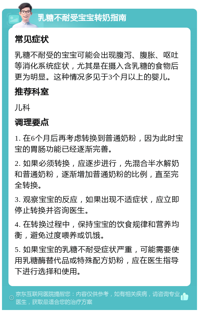 乳糖不耐受宝宝转奶指南 常见症状 乳糖不耐受的宝宝可能会出现腹泻、腹胀、呕吐等消化系统症状，尤其是在摄入含乳糖的食物后更为明显。这种情况多见于3个月以上的婴儿。 推荐科室 儿科 调理要点 1. 在6个月后再考虑转换到普通奶粉，因为此时宝宝的胃肠功能已经逐渐完善。 2. 如果必须转换，应逐步进行，先混合半水解奶和普通奶粉，逐渐增加普通奶粉的比例，直至完全转换。 3. 观察宝宝的反应，如果出现不适症状，应立即停止转换并咨询医生。 4. 在转换过程中，保持宝宝的饮食规律和营养均衡，避免过度喂养或饥饿。 5. 如果宝宝的乳糖不耐受症状严重，可能需要使用乳糖酶替代品或特殊配方奶粉，应在医生指导下进行选择和使用。