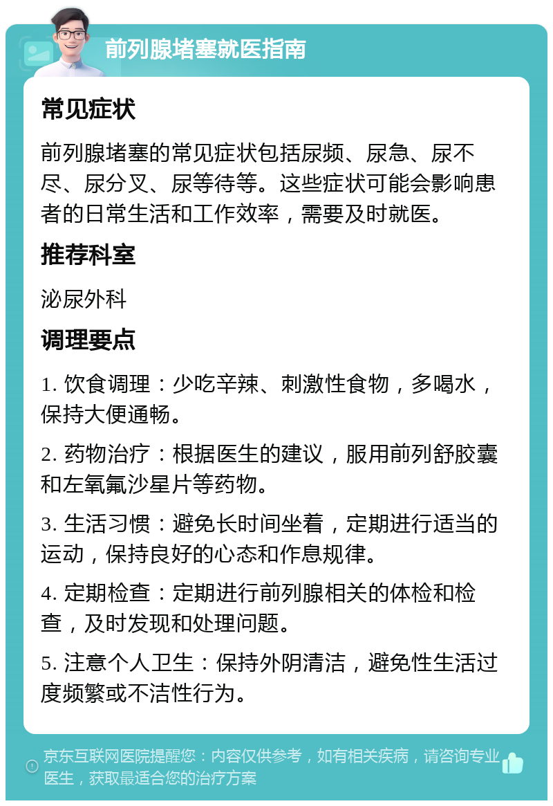 前列腺堵塞就医指南 常见症状 前列腺堵塞的常见症状包括尿频、尿急、尿不尽、尿分叉、尿等待等。这些症状可能会影响患者的日常生活和工作效率，需要及时就医。 推荐科室 泌尿外科 调理要点 1. 饮食调理：少吃辛辣、刺激性食物，多喝水，保持大便通畅。 2. 药物治疗：根据医生的建议，服用前列舒胶囊和左氧氟沙星片等药物。 3. 生活习惯：避免长时间坐着，定期进行适当的运动，保持良好的心态和作息规律。 4. 定期检查：定期进行前列腺相关的体检和检查，及时发现和处理问题。 5. 注意个人卫生：保持外阴清洁，避免性生活过度频繁或不洁性行为。