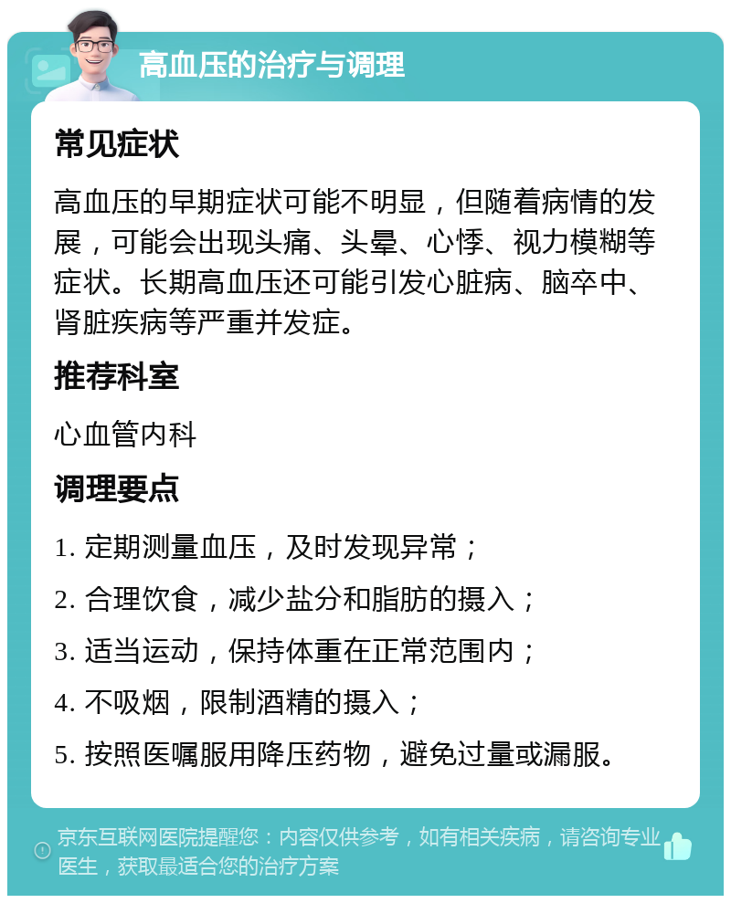 高血压的治疗与调理 常见症状 高血压的早期症状可能不明显，但随着病情的发展，可能会出现头痛、头晕、心悸、视力模糊等症状。长期高血压还可能引发心脏病、脑卒中、肾脏疾病等严重并发症。 推荐科室 心血管内科 调理要点 1. 定期测量血压，及时发现异常； 2. 合理饮食，减少盐分和脂肪的摄入； 3. 适当运动，保持体重在正常范围内； 4. 不吸烟，限制酒精的摄入； 5. 按照医嘱服用降压药物，避免过量或漏服。