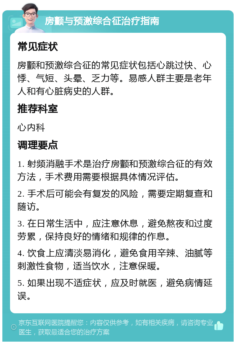 房颤与预激综合征治疗指南 常见症状 房颤和预激综合征的常见症状包括心跳过快、心悸、气短、头晕、乏力等。易感人群主要是老年人和有心脏病史的人群。 推荐科室 心内科 调理要点 1. 射频消融手术是治疗房颤和预激综合征的有效方法，手术费用需要根据具体情况评估。 2. 手术后可能会有复发的风险，需要定期复查和随访。 3. 在日常生活中，应注意休息，避免熬夜和过度劳累，保持良好的情绪和规律的作息。 4. 饮食上应清淡易消化，避免食用辛辣、油腻等刺激性食物，适当饮水，注意保暖。 5. 如果出现不适症状，应及时就医，避免病情延误。