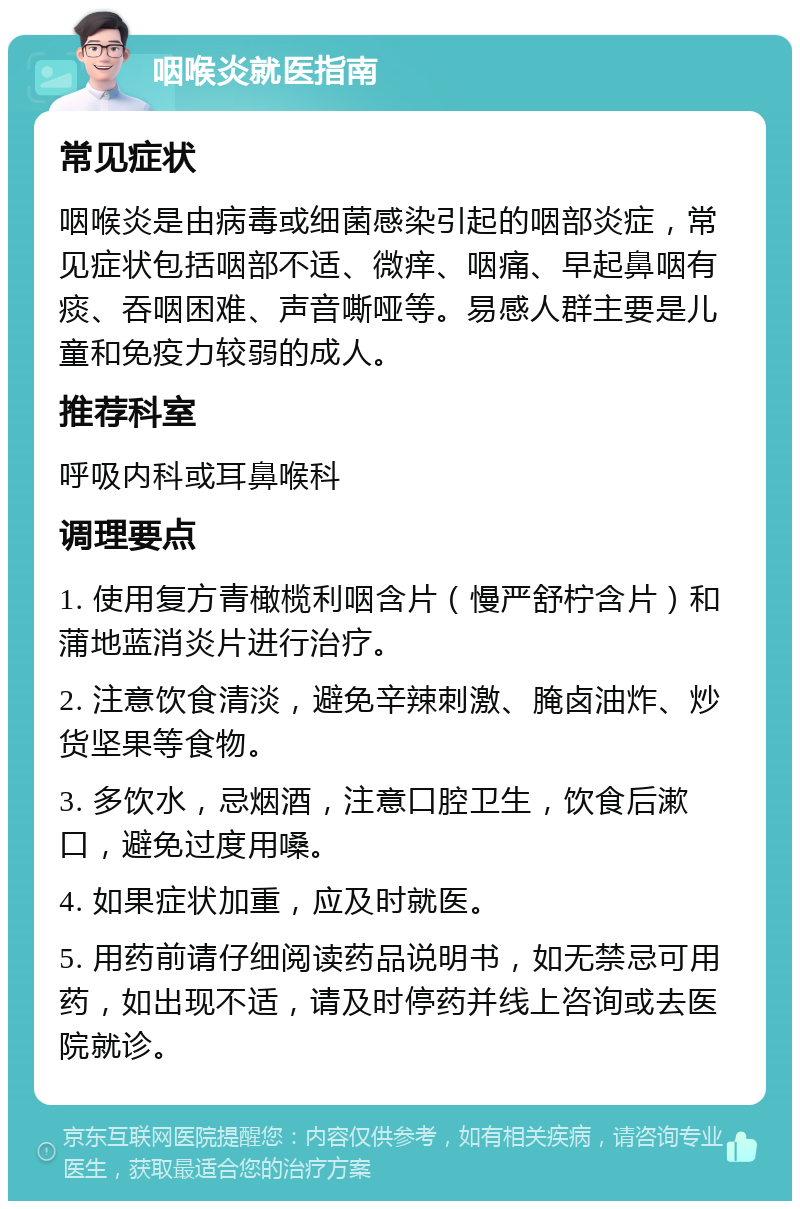 咽喉炎就医指南 常见症状 咽喉炎是由病毒或细菌感染引起的咽部炎症，常见症状包括咽部不适、微痒、咽痛、早起鼻咽有痰、吞咽困难、声音嘶哑等。易感人群主要是儿童和免疫力较弱的成人。 推荐科室 呼吸内科或耳鼻喉科 调理要点 1. 使用复方青橄榄利咽含片（慢严舒柠含片）和蒲地蓝消炎片进行治疗。 2. 注意饮食清淡，避免辛辣刺激、腌卤油炸、炒货坚果等食物。 3. 多饮水，忌烟酒，注意口腔卫生，饮食后漱口，避免过度用嗓。 4. 如果症状加重，应及时就医。 5. 用药前请仔细阅读药品说明书，如无禁忌可用药，如出现不适，请及时停药并线上咨询或去医院就诊。