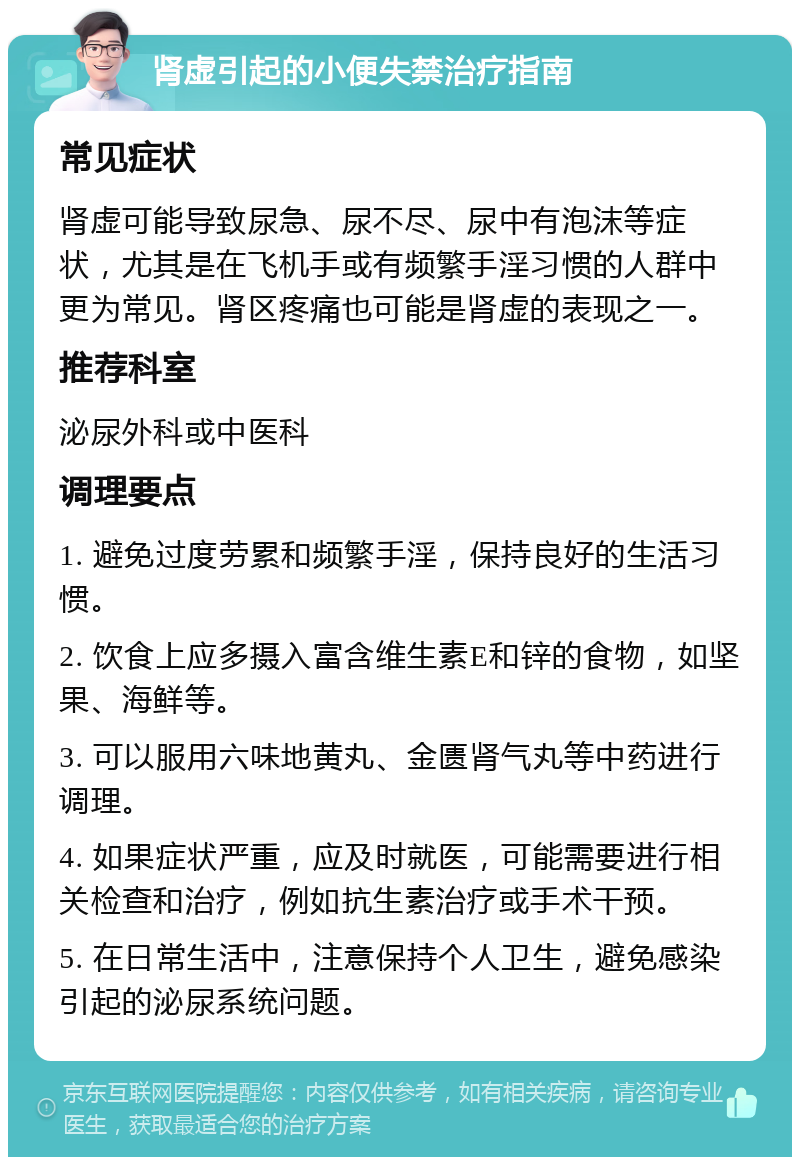 肾虚引起的小便失禁治疗指南 常见症状 肾虚可能导致尿急、尿不尽、尿中有泡沫等症状，尤其是在飞机手或有频繁手淫习惯的人群中更为常见。肾区疼痛也可能是肾虚的表现之一。 推荐科室 泌尿外科或中医科 调理要点 1. 避免过度劳累和频繁手淫，保持良好的生活习惯。 2. 饮食上应多摄入富含维生素E和锌的食物，如坚果、海鲜等。 3. 可以服用六味地黄丸、金匮肾气丸等中药进行调理。 4. 如果症状严重，应及时就医，可能需要进行相关检查和治疗，例如抗生素治疗或手术干预。 5. 在日常生活中，注意保持个人卫生，避免感染引起的泌尿系统问题。