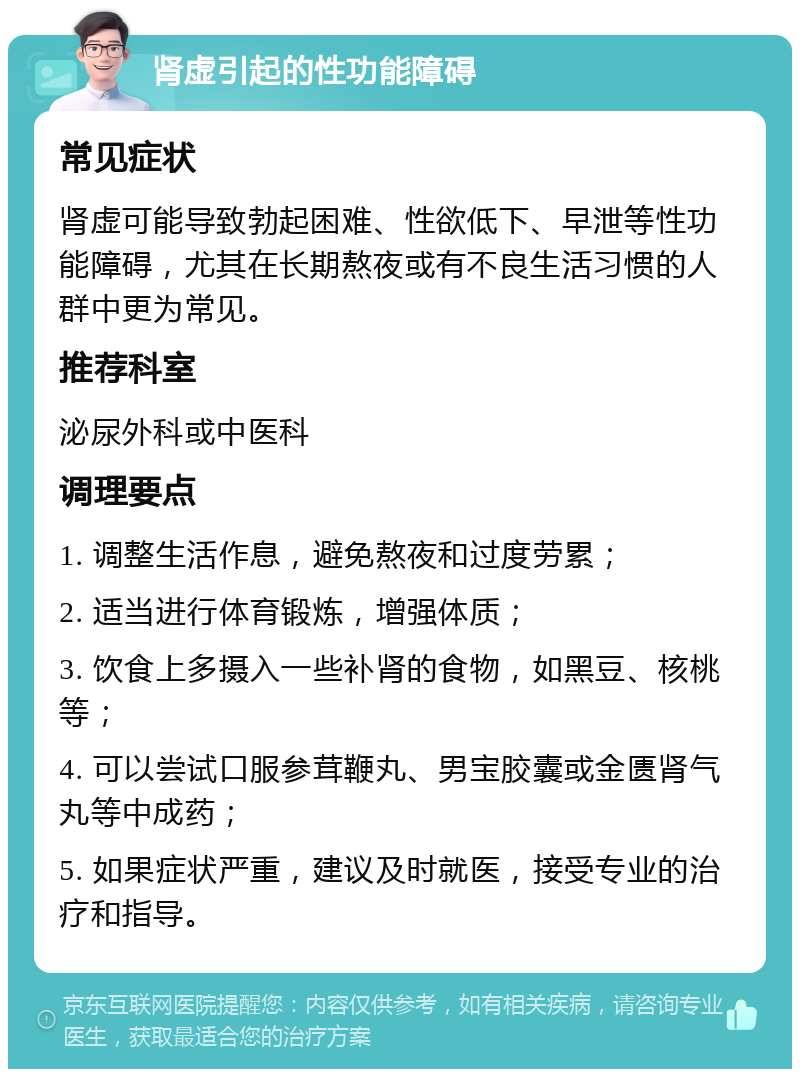 肾虚引起的性功能障碍 常见症状 肾虚可能导致勃起困难、性欲低下、早泄等性功能障碍，尤其在长期熬夜或有不良生活习惯的人群中更为常见。 推荐科室 泌尿外科或中医科 调理要点 1. 调整生活作息，避免熬夜和过度劳累； 2. 适当进行体育锻炼，增强体质； 3. 饮食上多摄入一些补肾的食物，如黑豆、核桃等； 4. 可以尝试口服参茸鞭丸、男宝胶囊或金匮肾气丸等中成药； 5. 如果症状严重，建议及时就医，接受专业的治疗和指导。