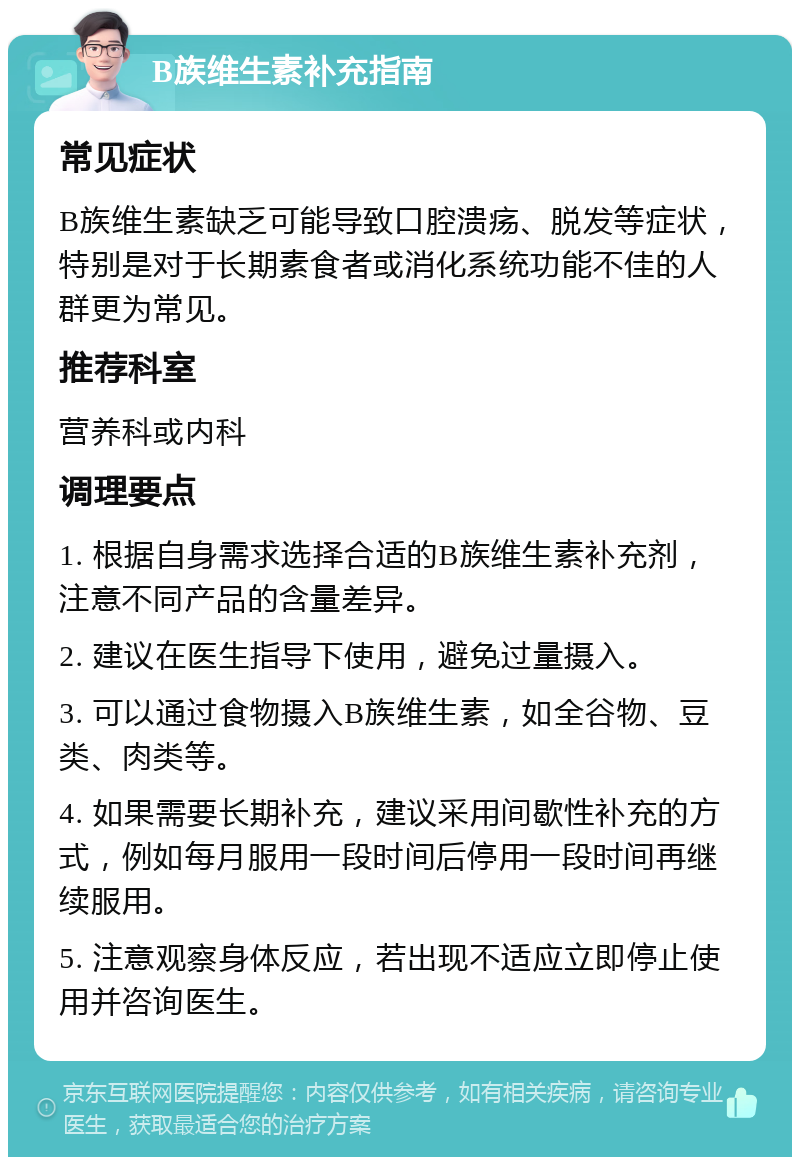 B族维生素补充指南 常见症状 B族维生素缺乏可能导致口腔溃疡、脱发等症状，特别是对于长期素食者或消化系统功能不佳的人群更为常见。 推荐科室 营养科或内科 调理要点 1. 根据自身需求选择合适的B族维生素补充剂，注意不同产品的含量差异。 2. 建议在医生指导下使用，避免过量摄入。 3. 可以通过食物摄入B族维生素，如全谷物、豆类、肉类等。 4. 如果需要长期补充，建议采用间歇性补充的方式，例如每月服用一段时间后停用一段时间再继续服用。 5. 注意观察身体反应，若出现不适应立即停止使用并咨询医生。