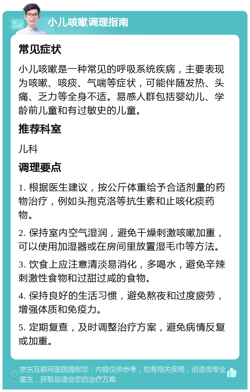 小儿咳嗽调理指南 常见症状 小儿咳嗽是一种常见的呼吸系统疾病，主要表现为咳嗽、咳痰、气喘等症状，可能伴随发热、头痛、乏力等全身不适。易感人群包括婴幼儿、学龄前儿童和有过敏史的儿童。 推荐科室 儿科 调理要点 1. 根据医生建议，按公斤体重给予合适剂量的药物治疗，例如头孢克洛等抗生素和止咳化痰药物。 2. 保持室内空气湿润，避免干燥刺激咳嗽加重，可以使用加湿器或在房间里放置湿毛巾等方法。 3. 饮食上应注意清淡易消化，多喝水，避免辛辣刺激性食物和过甜过咸的食物。 4. 保持良好的生活习惯，避免熬夜和过度疲劳，增强体质和免疫力。 5. 定期复查，及时调整治疗方案，避免病情反复或加重。