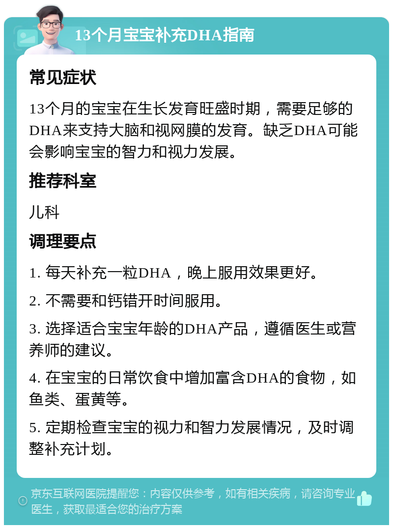 13个月宝宝补充DHA指南 常见症状 13个月的宝宝在生长发育旺盛时期，需要足够的DHA来支持大脑和视网膜的发育。缺乏DHA可能会影响宝宝的智力和视力发展。 推荐科室 儿科 调理要点 1. 每天补充一粒DHA，晚上服用效果更好。 2. 不需要和钙错开时间服用。 3. 选择适合宝宝年龄的DHA产品，遵循医生或营养师的建议。 4. 在宝宝的日常饮食中增加富含DHA的食物，如鱼类、蛋黄等。 5. 定期检查宝宝的视力和智力发展情况，及时调整补充计划。