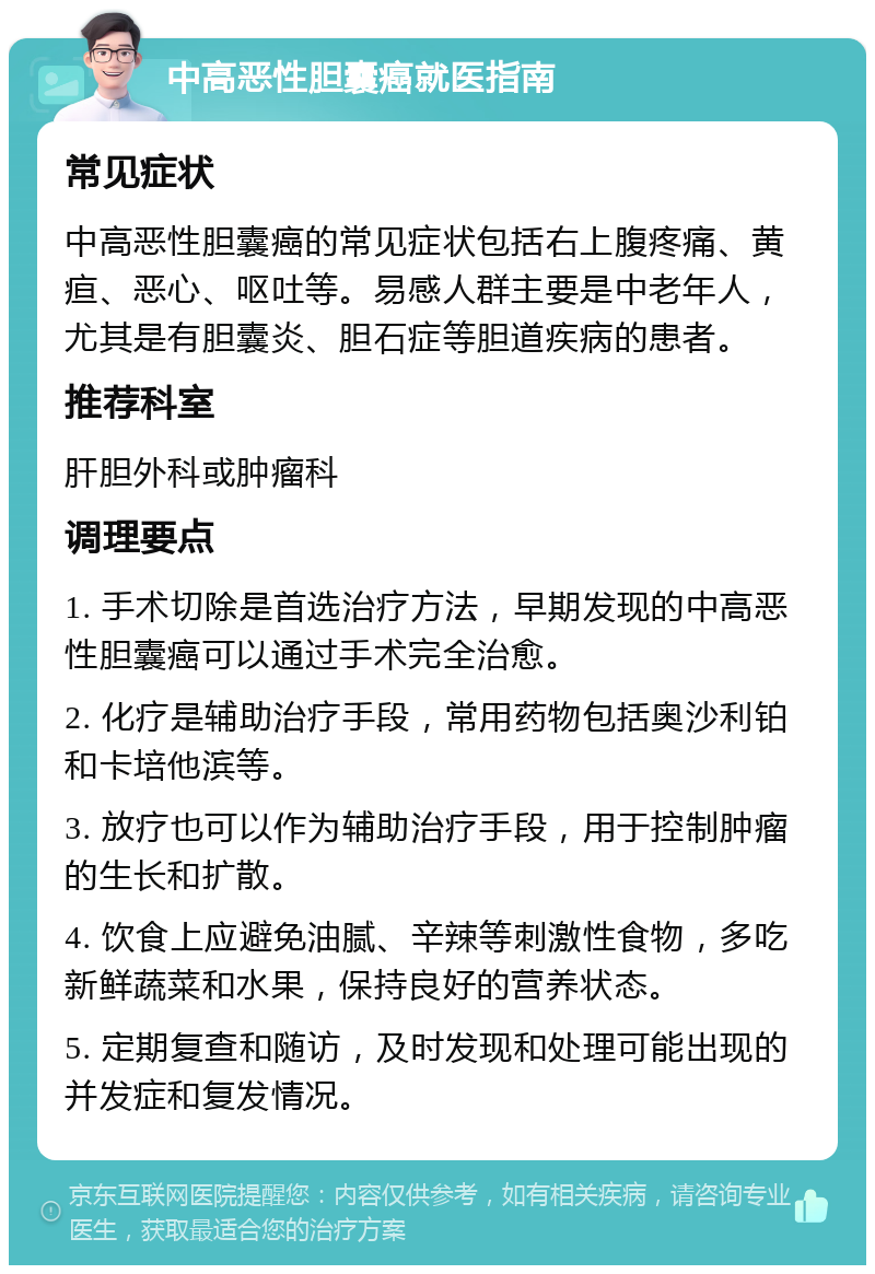 中高恶性胆囊癌就医指南 常见症状 中高恶性胆囊癌的常见症状包括右上腹疼痛、黄疸、恶心、呕吐等。易感人群主要是中老年人，尤其是有胆囊炎、胆石症等胆道疾病的患者。 推荐科室 肝胆外科或肿瘤科 调理要点 1. 手术切除是首选治疗方法，早期发现的中高恶性胆囊癌可以通过手术完全治愈。 2. 化疗是辅助治疗手段，常用药物包括奥沙利铂和卡培他滨等。 3. 放疗也可以作为辅助治疗手段，用于控制肿瘤的生长和扩散。 4. 饮食上应避免油腻、辛辣等刺激性食物，多吃新鲜蔬菜和水果，保持良好的营养状态。 5. 定期复查和随访，及时发现和处理可能出现的并发症和复发情况。